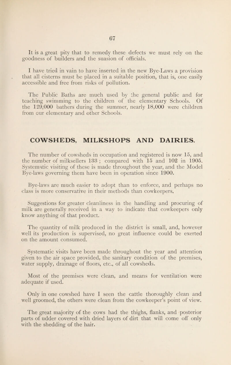 It is a great pity that to remedy these defects we must rely on the goodness of builders and the suasion of officials. I have tried in vain to have inserted in the new Bye-Laws a provision that all cisterns must be placed in a suitable position, that is, one easily accessible and free from risks of pollution. The Public Baths are much used by the general public and for teaching swimming to the children of the elementary Schools. Of the 129,000 bathers during the summer, nearly 18,000 were children from our elementary and other Schools. COWSHEDS, MILKSHOPS AND DAIRIES. The number of cowsheds in occupation and registered is now 15, and the number of milksellers 138 ; compared with 15 and 102 in 1905. Systematic visiting of these is made throughout the year, and the Model Bye-laws governing them have been in operation since 1900. Bye-laws are much easier to adopt than to enforce, and perhaps no class is more conservative in their methods than cowkeepers, Suggestions for greater cleanliness in the handling and procuring of milk are generally received in a way to indicate that cowkeepers only know anything of that product. The quantity of milk produced in the district is small, and, however well its production is supervised, no great influence could be exerted on the amount consumed. Systematic visits have been made throughout the year and attention given to the air space provided, the sanitary condition of the premises, water supply, drainage of floors, etc., of all cowsheds. Most of the premises were clean, and means for ventilation were adequate if used. Only in one cowshed have I seen the cattle thoroughly clean and well groomed, the others were clean from the cowkeeper’s point of view. The great majority of the cows had the thighs, flanks, and posterior parts of udder covered with dried layers of dirt that will come off only with the shedding of the hair.