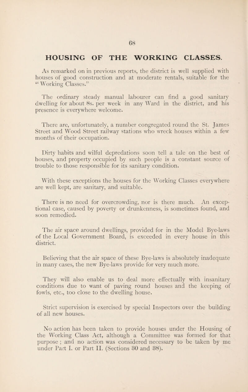 HOUSING OF THE WORKING CLASSES. As remarked on in previous reports, the district is well supplied with houses of good construction and at moderate rentals, suitable for the “ Working Classes.” The ordinary steady manual labourer can find a good sanitary dwelling for about 8s. per week in any Ward in the district, and his presence is everywhere welcome. There are, unfortunately, a number congregated round the St. James Street and Wood Street railway stations who wreck houses within a few months of their occupation. Dirty habits and wilful depredations soon tell a tale on the best of houses, and property occupied by such people is a constant source of trouble to those responsible for its sanitary condition. With these exceptions the houses for the Working Classes everywhere are well kept, are sanitary, and suitable. There is no need for overcrowding, nor is there much. An excep¬ tional case, caused by poverty or drunkenness, is sometimes found, and soon remedied. The air space around dwellings, provided for in the Model Bye-laws of the Local Government Board, is exceeded in every house in this district. Believing that the air space of these Bye-laws is absolutely inadequate in many cases, the new Bye-laws provide for very much more. They will also enable us to deal more effectually with insanitary conditions due to want of paving round houses and the keeping of fowls, etc., too close to the dwelling house. Strict supervision is exercised by special Inspectors over the building of all new houses. No action has been taken to provide houses under the Housing of the Working Class Act, although a Committee wras formed for that purpose ; and no action was considered necessary to be taken by me under Part I. or Part II. (Sections 80 and 88).