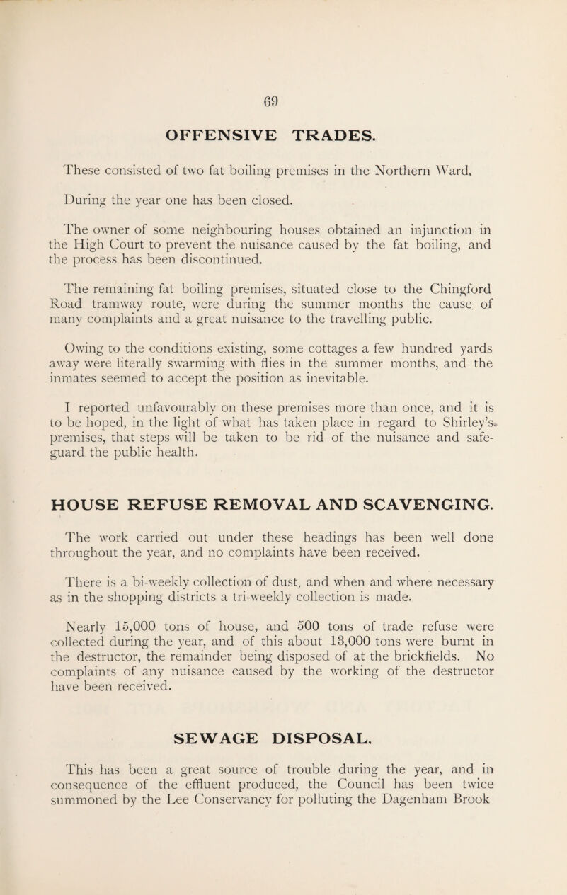 OFFENSIVE TRADES. These consisted of two fat boiling premises in the Northern Ward. During the year one has been closed. The owner of some neighbouring houses obtained an injunction in the High Court to prevent the nuisance caused by the fat boiling, and the process has been discontinued. The remaining fat boiling premises, situated close to the Chingford Road tramway route, were during the summer months the cause of many complaints and a great nuisance to the travelling public. Owing to the conditions existing, some cottages a few hundred yards away were literally swarming with flies in the summer months, and the inmates seemed to accept the position as inevitable. I reported unfavourably on these premises more than once, and it is to be hoped, in the light of what has taken place in regard to Shirley’s* premises, that steps will be taken to be rid of the nuisance and safe¬ guard the public health. HOUSE REFUSE REMOVAL AND SCAVENGING. The work carried out under these headings has been well done throughout the year, and no complaints have been received. There is a bi-weekly collection of dust, and when and where necessary as in the shopping districts a tri-weekly collection is made. Nearly 15,000 tons of house, and 500 tons of trade refuse were collected during the year, and of this about 18,000 tons were burnt in the destructor, the remainder being disposed of at the brickfields. No complaints of any nuisance caused by the working of the destructor have been received. SEWAGE DISPOSAL, This has been a great source of trouble during the year, and in consequence of the effluent produced, the Council has been twice summoned by the Lee Conservancy for polluting the Dagenham Brook