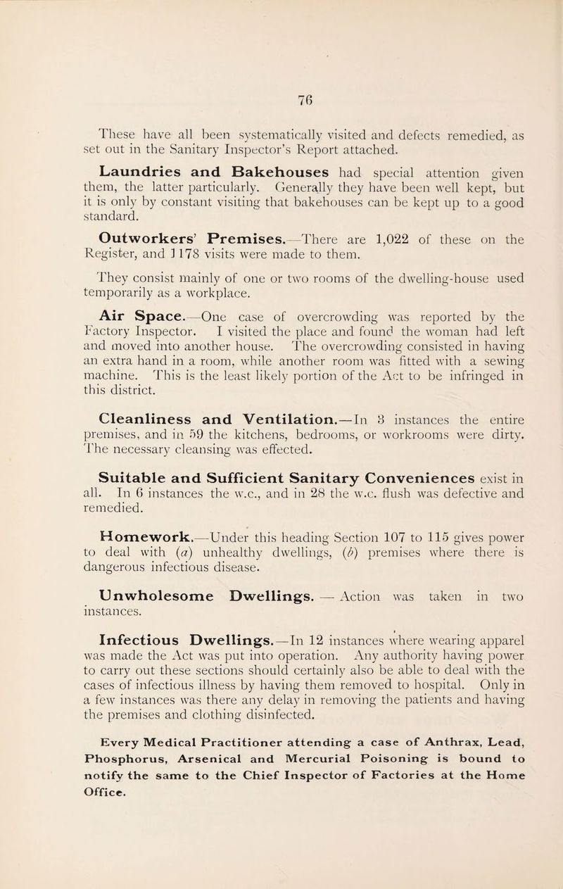 These have all been systematically visited and defects remedied, as set out in the Sanitary Inspector’s Report attached. Laundries and Bakehouses had special attention given them, the latter particularly. Generally they have been well kept, but it is only by constant visiting that bakehouses can be kept up to a good standard. Outworkers’ Premises.—There are 1,022 of these on the Register, and ] 178 visits were made to them. They consist mainly of one or two rooms of the dwelling-house used temporarily as a workplace. Air Space.—One case of overcrowding was reported by the Factory Inspector. I visited the place and found the woman had left and moved into another house. The overcrowding consisted in having an extra hand in a room, while another room was fitted with a sewing machine. This is the least likely portion of the Act to be infringed in this district. Cleanliness and Ventilation.— In 3 instances the entire premises, and in 59 the kitchens, bedrooms, or workrooms were dirty. 'The necessary cleansing was effected. Suitable and Sufficient Sanitary Conveniences exist in all. In 6 instances the w.c., and in 28 the w.c. flush was defective and remedied. Homework.—-Under this heading Section 107 to 115 gives power to deal with (a) unhealthy dwellings, (b) premises where there is dangerous infectious disease. Unwholesome Dwellings. — Action was taken in two instances. i Infectious Dwellings.—In 12 instances where wearing apparel was made the Act was put into operation. Any authority having power to carry out these sections should certainly also be able to deal with the cases of infectious illness by having them removed to hospital. Only in a few instances was there any delay in removing the patients and having the premises and clothing disinfected. Every Medical Practitioner attending a case of Anthrax, Lead, Phosphorus, Arsenical and Mercurial Poisoning is bound to notify the same to the Chief Inspector of Factories at the Home Office.