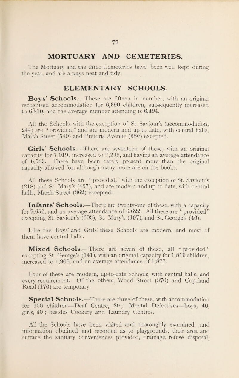 MORTUARY AND CEMETERIES. The Mortuary and the three Cemeteries have been well kept during the year, and are always neat and tidy. ELEMENTARY SCHOOLS. Boys’ Schools.—These are fifteen in number, with an original recognised accommodation for 6,390 children, subsequently increased to 6,810, and the average number attending is 6,494. All the Schools, with the exception of St. Saviour’s (accommodation, 244) are “provided,” and are modern and up to date, with central halls, Marsh Street (540) and Pretoria Avenue (380) excepted. Girls’ Schools.—T 'here are seventeen of these, with an original capacity for 7.019, increased to 7,299, and having an average attendance of 6,539. There have been rarely present more than the original capacity allowed for, although many more are on the books. All these Schools are “ provided,” with the exception of St. Saviour’s (218) and St. Mary’s (457), and are modern and up to date, with central halls, Marsh Street (362) excepted. Infants’ Schools.—There are twenty-one of these, with a capacity for 7,656, and an average attendance of 6,622. All these are “provided” excepting St. Saviour’s (303), St. Mary’s (197), and St. George’s (46). Like the Boys’ and Girls’ these Schools are modern, and most of them have central halls. Mixed Schools.—There are seven of these, all “provided” excepting St. George’s (141), with an original capacity for 1,816 children, increased to 1,906, and an average attendance of 1,877. Four of these are modern, up-to-date Schools, with central halls, and every requirement. Of the others, Wood Street (370) and Copeland Road (170) are temporary. Special Schools.—There are three of these, with accommodation for 100 children—Deaf Centre, 20; Mental Defectives—boys, 40, girls, 40 ; besides Cookery and Laundry Centres. All the Schools have been visited and thoroughly examined, and information obtained and recorded as to playgrounds, their area and surface, the sanitary conveniences provided, drainage, refuse disposal,