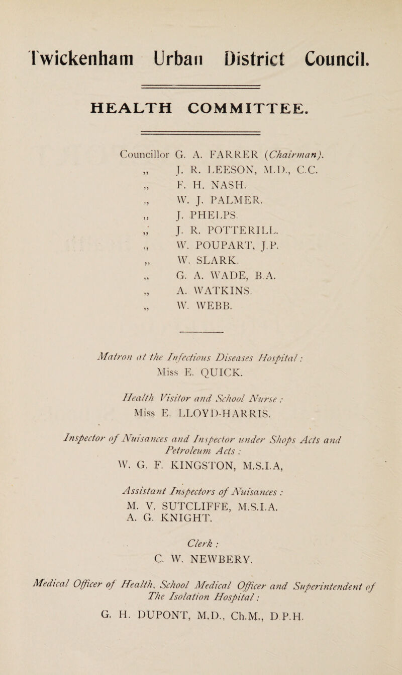 Twickenham Urban District Council. HEALTH COMMITTEE. Councillor G. A. FARRER (Chairman). „ J. R. LEESON, M.D., C.C. „ F. H. NASH. W. J. PALMER. „ J. PHELPS. J. R. POTTERILL. W. POUPART, J.P. „ W. SLARK, G. A. WADE, B A. „ A. WATKINS. W. WEBB. Matron at the Infectious Diseases Hospital: Miss E. QUICK. Health Visitor and School Nurse : Miss E. PLOY 1)-HARRIS. Inspector of Nuisances and Inspector under Shops Acts and Petroleum Acts : W. G. F. KINGSTON, M.S.I.A, Assistant Inspectors of Nuisances : M. V. SUTCLIFFE, M.S.I.A. A. G. KNIGHT. Clerk : C. W. NEWBERY. Medical Officer of Health, School Medical Officer and Superintendent of The Isolation Hospital: G. H. DUPONT, M.D., Ch.M,, D P.PI.