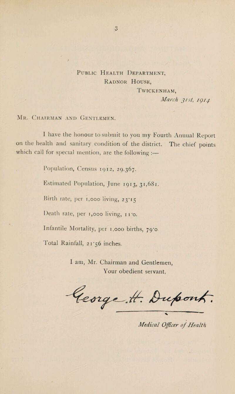 Public Health Department, Radnor House, Twickenham, March j/st, 1914 Mr. Chairman and Gentlemen. I have the honour to submit to you my Fourth Annual Report on the health and sanitary condition of the district. The chief points which call for special mention, are the following :— Population, Census 1912, 29.367. Estimated Population, June 1913, 31,681. Birth rate, per 1,000 living, 23*15 Death rate, per 1,000 living, ii*o. Infantile Mortality, per 1,000 births, 79*0 Total Rainfall, 21*56 inches. I am, Mr. Chairman and Gentlemen, Your obedient servant, ■v Medical Officer of Health