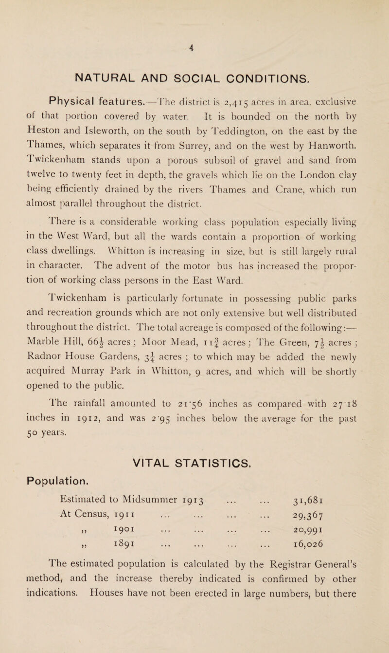 NATURAL AND SOCIAL CONDITIONS. Physical features.—The district is 2,415 acres in area, exclusive ot that portion covered by water. It is bounded on the north by Heston and Isleworth, on the south by Teddington, on the east by the Fhames, which separates it from Surrey, and on the west by Hanworth. I wickenham stands upon a porous subsoil of gravel and sand from twelve to twenty feet in depth, the gravels which lie on the London clay being efficiently drained by the rivers Thames and Crane, which run almost parallel throughout the district. There is a considerable working class population especially living in the West Ward, but all the wards contain a proportion of working class dwellings. Whitton is increasing in size, but is still largely rural in character. The advent of the motor bus has increased the propor¬ tion of working class persons in the East Ward. Twickenham is particularly fortunate in possessing public parks and recreation grounds which are not only extensive but well distributed throughout the district. The total acreage is composed of the following:— Marble Hill, 66| acres; Moor Mead, iif acres; The Green, 7^ acres ; Radnor House Gardens, 3^ acres ; to which may be added the newly acquired Murray Park in Whitton, 9 acres, and which will be shortly opened to the public. The rainfall amounted to 21 ’56 inches as compared with 27 18 inches in 1912, and was 2 95 inches below the average for the past 50 years. VITAL STATISTICS, Population. Estimated to Midsummer 1913 ... ... 31,681 At Census, 1911 ... ... ... ... 29,367 ,, 1901 ... ... ... ... 20,991 » i89i . 16,026 The estimated population is calculated by the Registrar General’s method, and the increase thereby indicated is confirmed by other indications. Houses have not been erected in large numbers, but there