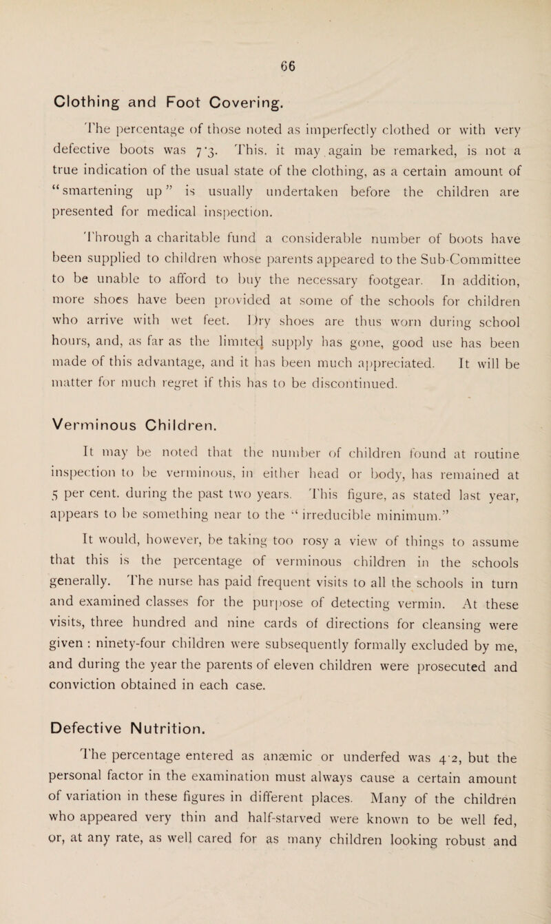 Clothing and Foot Covering. 'The percentage of those noted as imperfectly clothed or with very defective boots was 7 '3. This, it may . again be remarked, is not a true indication of the usual state of the clothing, as a certain amount of “smartening up” is usually undertaken before the children are presented for medical inspection. Through a charitable fund a considerable number of boots have been supplied to children whose parents appeared to the Sub-Committee to be unable to afford to buy the necessary footgear. In addition, more shoes have been provided at some of the schools for children who arrive with wet feet. Dry shoes are thus worn during school hours, and, as far as the limited supply has gone, good use has been ■j made of this advantage, and it has been much appreciated. It will be matter for much regret if this has to be discontinued. Verminous Children. It may be noted that the number of children found at routine inspection to be verminous, in either head or body, has remained at 5 per cent, during the past two years. This figure, as stated last year, appears to be something near to the “ irreducible minimum.” It would, however, be taking too rosy a view of things to assume that this is the percentage of verminous children in the schools generally. The nurse has paid frequent visits to all the schools in turn and examined classes for the purpose of detecting vermin. At these visits, three hundred and nine cards of directions for cleansing were given : ninety-four children were subsequently formally excluded by me, and during the year the parents of eleven children were prosecuted and conviction obtained in each case. Defective Nutrition. The percentage entered as anaemic or underfed was 4 2, but the personal factor in the examination must always cause a certain amount of variation in these figures in different places. Many of the children who appeared very thin and half-starved were known to be well fed, or, at any rate, as well cared for as many children looking robust and