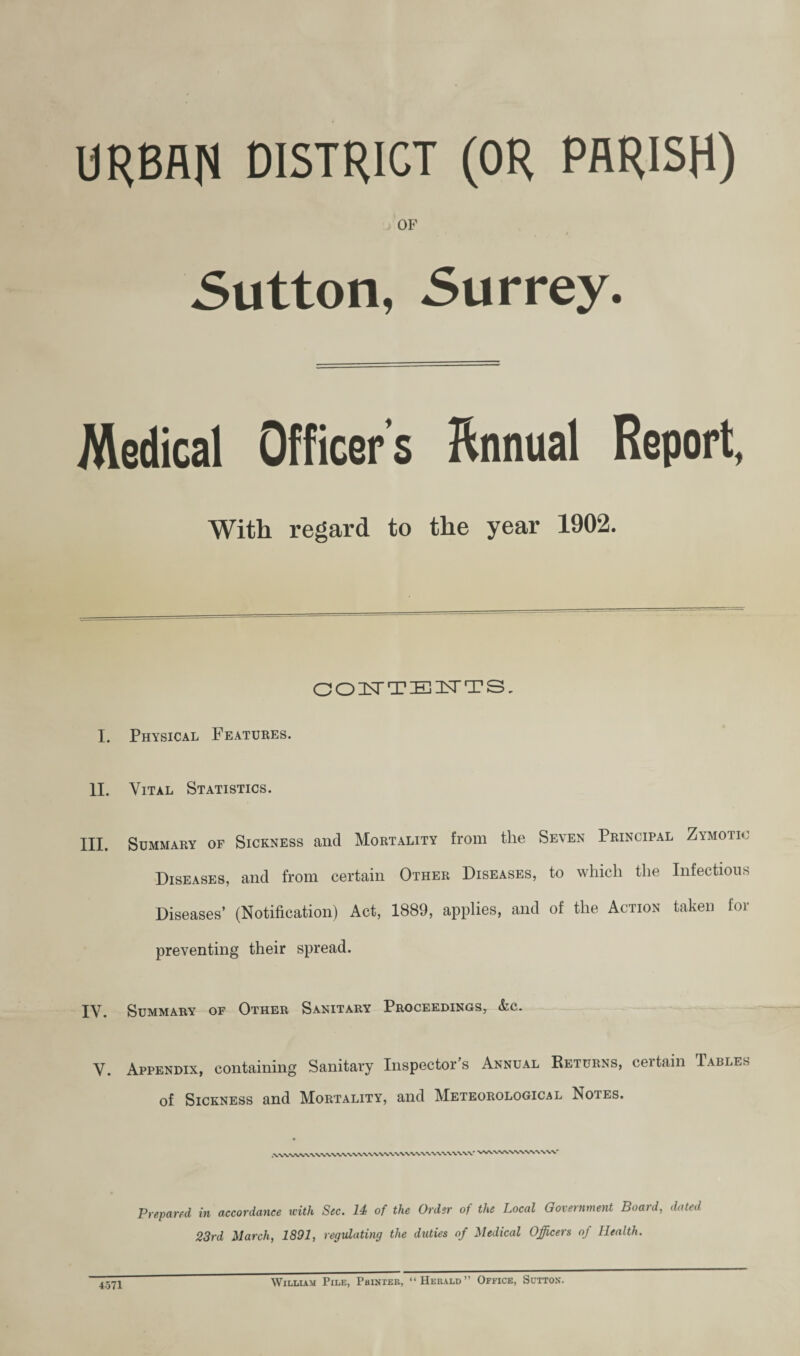 URBAN DISTRICT (OR PARISH) OF 5utton, Surrey. Medical Officer’s B;nnual Report, With regard to the year 1902. COZSTTEISTTS, I. Physical Features. II. Vital Statistics. III. Summary of Sickness and Mortality from the Seven Principal Zymotic Diseases, and from certain Other Diseases, to which the Infectious Diseases’ (Notification) Act, 1889, applies, and of the Action taken for preventing their spread. IV. Summary of Other Sanitary Proceedings, &c. V. Appendix, containing Sanitary Inspector s Annual Returns, certain Tables of Sickness and Mortality, and Meteorological Notes. Prepared in accordance with Sec. 14: of the Order of the Local Government Boatd, dated 23rd March, 1891, regulating the duties of Medical Officers of Health. 4571 WiLLUM Pile, Pbinter, “Herald” Office, Sutton*.