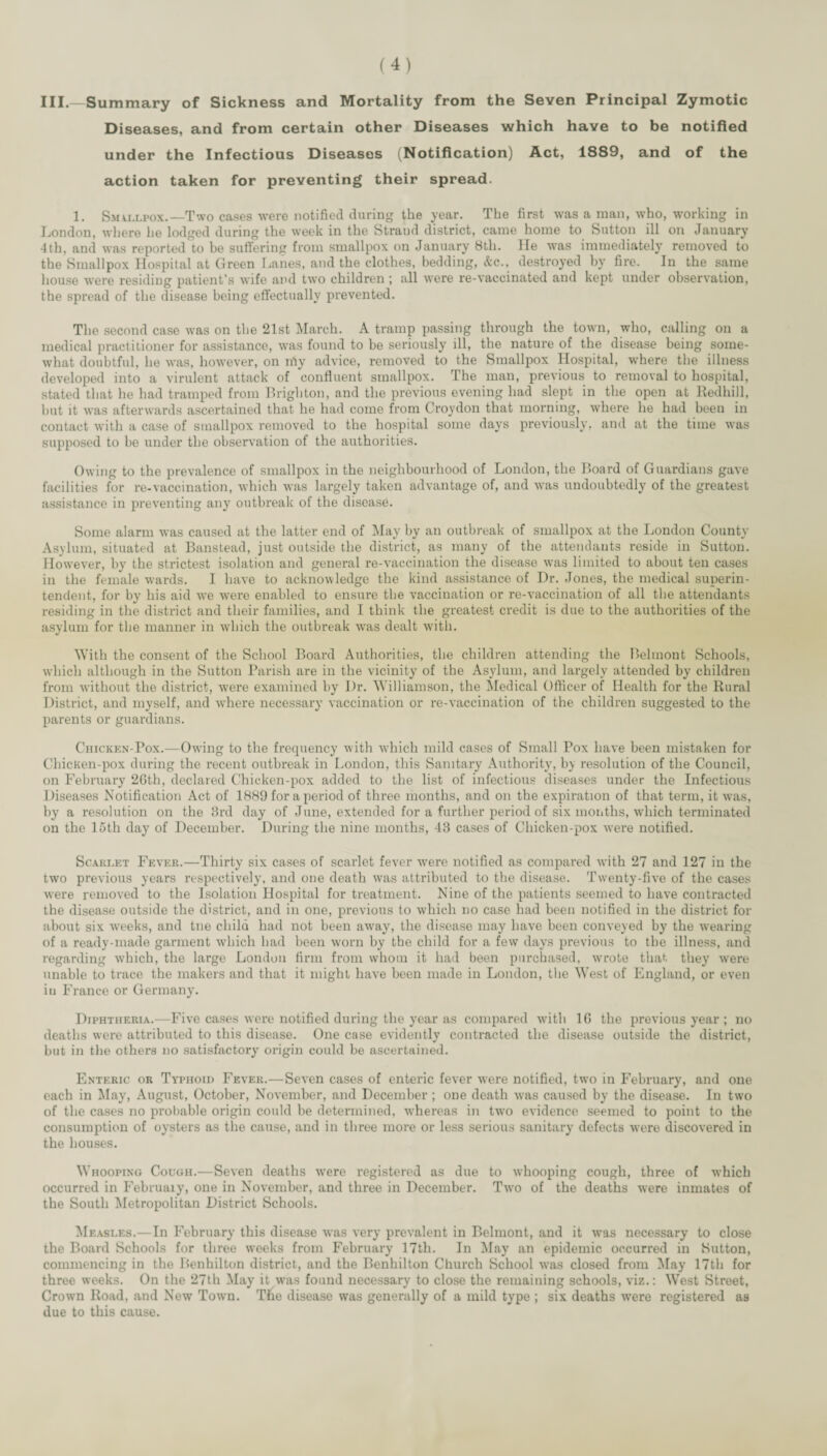 III.—Summary of Sickness and Mortality from the Seven Principal Zymotic Diseases, and from certain other Diseases which have to be notified under the Infectious Diseases (Notification) Act, 1889, and of the action taken for preventing their spread. 1. Smallpox,—Two cases were notified during the year. The first was a man, who, working in London, where he lodged during the week in the Strand district, came home to Sutton ill on January 4th, and was reported to be suffering from smallpox on January 8th. lie was immediately removed to the Smallpox Hospital at Green liaiies, and the clothes, bedding, (fcc., destroyed by fire. In the same house were residing patient’s wife and two children ; all were re-vaccinated and kept under observation, the spread of the disease being eflfectually prevented. The second case was on the 21st March. A tramp passing through the town, who, calling on a medical practitioner for assistance, was found to be seriously ill, the nature of the disease being some¬ what doubtful, he was, however, on niy advice, removed to the Smallpox Hospital, where the illness developed into a virulent attack of confluent smallpox. The man, previous to removal to hospital, stated that he had tramped from Brighton, and the previous evening had slept in the open at lledhill, but it was afterwards ascertained that he had come from Croydon that morning, where he had been in contact with a case of smallpox removed to the hospital some days previously, and at the time was supposed to be under the observation of the authorities. Owing to the prevalence of smallpox in the neighbourhood of London, the Board of Guardians gave facilities for re-vaccination, which was largely taken advantage of, and was undoubtedly of the greatest assistance in preventing any outbreak of the disease. Some alarm was caused at the latter end of INIay by an outbreak of smallpox at the London County Asylum, situated at Banstead, just outside the district, as many of the attendants reside in Sutton. However, by the strictest isolation and general re-vaccination the disease was limited to about ten cases in the female wards. I have to acknowledge the kind assistance of Dr. Jones, the medical superin¬ tendent, for by his aid we were enabled to ensure the vaccination or re-vaccination of all the attendants residing in the district and their families, and I think the greatest credit is due to the authorities of the asylum for the manner in which the outbreak was dealt with. M’ith the consent of the School Board Authorities, the children attending the Belmont Schools, which although in the Sutton Parish are in the vicinity of the Asylum, and largely attended by children from without the district, were examined by Dr. Williamson, the Medical Officer of Health for the Rural District, and myself, and w'here necessary vaccination or re-vaccination of the children suggested to the parents or guardians. Chicken-Pox.—Owing to the frequency with which mild cases of Small Pox have been mistaken for ChicKen-pox during the recent outbreak in London, this Sanitary Authority, by resolution of the Council, on February 2Gth, declared Chicken-pox added to the list of infectious diseases under the Infectious Diseases Notification Act of 1889 for a period of three months, and on the expiration of that term, it was, by a resolution on the 3rd day of June, extended for a further period of six months, which terminated on the loth day of December. During the nine months, 43 cases of Chicken-pox were notified. Scarlet Fever.—Thirty six cases of scarlet fever were notified as compared wdth 27 and 127 in the two previous years respectively, and one death was attributed to the disease. Twenty-five of the cases were removed to the Isolation Hospital for treatment. Nine of the patients seemed to have contracted the disease outside the district, and in one, previous to which no case had been notified in the district for about six weeks, and tne child had not been away, the disease may have been conveyed by the wearing of a ready-made garment wdiich bad been worn by the child for a few days previous to the illness, and regarding which, the large London firm from whom it had been purchased, w'rote that they were unable to trace the makers and that it might have been made in London, the West of England, or even in France or Germany. Diphtheria.—Five cases were notified during the year as compared with 16 the previous year ; no deaths were attributed to this disease. One case evidently contracted the disease outside the district, but in the others no satisfactory origin could be ascertained. Enteric or Typhoid Fever.—Seven cases of enteric fever were notified, two in February, and one each in May, August, October, November, and December ; one death was cau.sed by the disease. In two of the cases no probable oi*igin could be determined, whereas in two evidence seemed to point to the consumption of oysters as the cause, and in three more or less serious sanitary defects were discovered in the bouses. Whooping Cough.—Seven deaths were registered as due to whooping cough, three of which occurred in February, one in November, and three in December. Two of the deaths were inmates of the South Metropolitan District Schools. Measles.—In February this disease was very prevalent in Belmont, and it was necessary to close the Board Schools for three weeks from February 17th. In May an epidemic occurred in Sutton, commencing in the Benhilton district, and the Benhilton Church School was closed from May 17th for three weeks. On the 27th May it was found necessary to close the remaining schools, viz.: West Street, Crown Road, and New Town. The disease was generally of a mild type ; six deaths were registered as due to this cause.