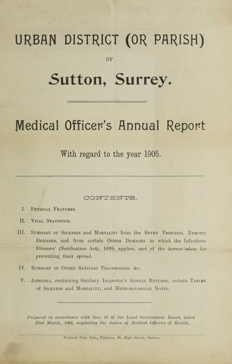 URBAN DISTRICT (OR PARISH) OF Sutton, Surrey. ]Wedical Officer’s Annual Report With regard to the year 1905. GOISTTEHTS. I. Physical Features. II. Vital Statistics. III. Summary of Sickness and Mortality from the Seven Principal Zymotic Diseases, and from certain Other Diseases to which the Infectious Diseases’ (Notification Act), 1899, applies, and of the Action taken for preventing their spread. IV. Summary of Other Sanitary Proceedings, &c. V. Appendix, containing Sanitary Inspector's Annual Beturns, certain Tables of Sickness and Mortality, and Meteorological Notes. *\W\ v\V. Prepared in accordance with Sec. 14 of the Local Government Board, dated 23rd March, 1891, regulating the duties of Medical Officers of Health. WILLIAM Pile, Ltd., Printers, 26, High Street, Sutton.