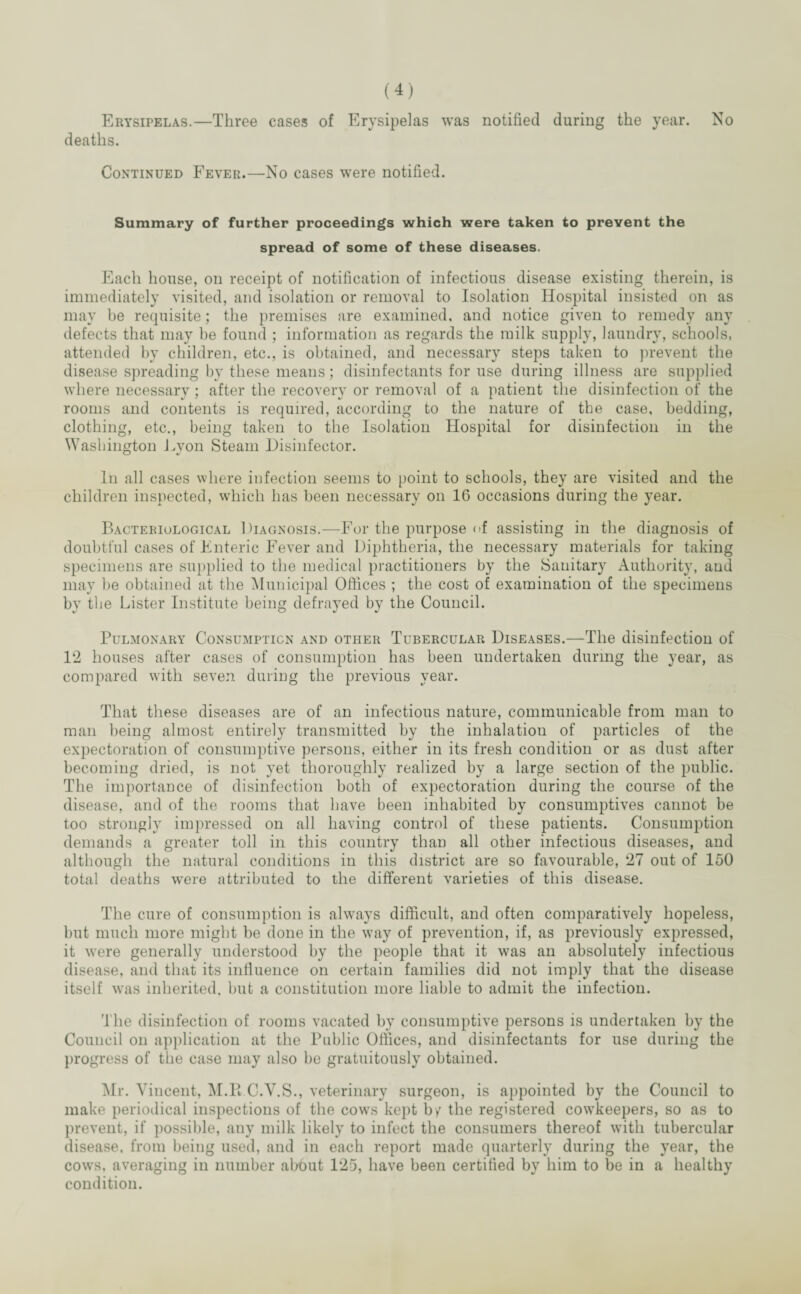 Erysipelas.—Three cases of Erysipelas was notified during the year. No deaths. Continued Fever.—No cases were notified. Summary of further proceedings which were taken to prevent the spread of some of these diseases. Each house, on receipt of notification of infectious disease existing therein, is immediately visited, and isolation or removal to Isolation Hospital insisted on as may be requisite; the premises are examined, and notice given to remedy any defects that may be found ; information as regards the milk supply, laundry, schools, attended by children, etc., is obtained, and necessary steps taken to prevent the disease spreading by these means; disinfectants for use during illness are supplied where necessary ; after the recovery or removal of a patient the disinfection of the rooms and contents is required, according to the nature of the case, bedding, clothing, etc., being taken to the Isolation Hospital for disinfection in the Washington Eyon Steam Disinfector. o In all cases where infection seems to point to schools, they are visited and the children inspected, which has been necessary on 16 occasions during the year. Bacteriological Diagnosis.—For the purpose of assisting in the diagnosis of doubtful cases of Enteric Fever and Diphtheria, the necessary materials for taking specimens are supplied to the medical practitioners by the Sanitary Authority, and may be obtained at the Municipal Offices ; the cost of examination of the specimens by the Lister Institute being defrayed by the Council. Pulmonary Consumption and other Tubercular Diseases.—The disinfection of 12 houses after cases of consumption has been undertaken during the year, as compared with seven during the previous year. That these diseases are of an infectious nature, communicable from man to man being almost entirely transmitted by the inhalation of particles of the expectoration of consumptive persons, either in its fresh condition or as dust after becoming dried, is not yet thoroughly realized by a large section of the public. The importance of disinfection both of expectoration during the course of the disease, and of the rooms that have been inhabited by consumptives cannot be too strongly impressed on all having control of these patients. Consumption demands a greater toll in this country than all other infectious diseases, and although the natural conditions in this district are so favourable, 27 out of 150 total deaths were attributed to the different varieties of this disease. The cure of consumption is always difficult, and often comparatively hopeless, hut much more might be done in the way of prevention, if, as previously expressed, it were generally understood by the people that it was an absolutely infectious disease, and that its inlluence on certain families did not imply that the disease itself was inherited, but a constitution more liable to admit the infection. T he disinfection of rooms vacated by consumptive persons is undertaken by the Council on application at the Public Offices, and disinfectants for use during the progress of the case may also be gratuitously obtained. Mr. Vincent, M.R C.V.S., veterinary surgeon, is appointed by the Council to make periodical inspections of the cows kept by the registered cowkeepers, so as to prevent, if possible, any milk likely to infect the consumers thereof with tubercular disease, from being used, and in each report made quarterly during the year, the cows, averaging in number about 125, have been certified by him to be in a healthy condition.