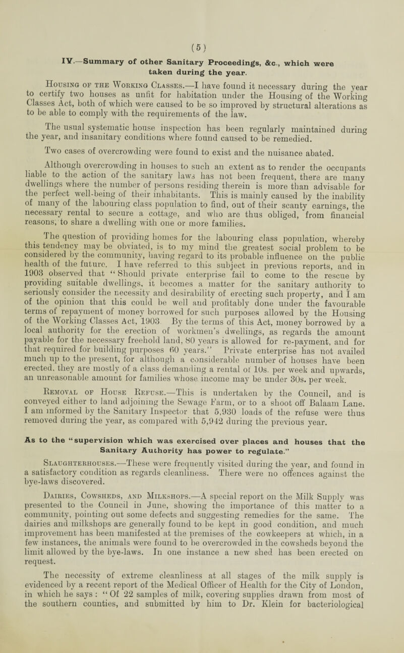 were IV.—Summary of other Sanitary Proceedings, &c., which taken during the year. Housing of the Working Classes.—I have found it necessary during the year to certify two houses as unfit for habitation under the Housing of the Working Classes Act, both of which were caused to be so improved by structural alterations as to be able to comply with the requirements of the law. The usual systematic house inspection has been regularly maintained during the year, and insanitary conditions where found caused to be remedied. Two cases of overcrowding were found to exist and the nuisance abated. Although overcrowding in houses to such an extent as to render the occupants liable to the action ol the sanitary laws has not been frequent, there are many dwellings where the number of persons residing therein is more than advisable for the perfect well-being of their inhabitants. This is mainly caused by the inability of many of the labouring class population to find, out of their scanty earnings, the necessai) lental to secure a cottage, and who are thus obliged, from financial reasons, to share a dwelling with one or more families. The question of providing homes for the labouring class population, whereby this tendency may be obviated, is to my mind the greatest social problem to be considered by the community, having regard to its probable influence on the public health of the future. I have referred to this subject in previous reports, and in 1903 observed that “ Should private enterprise fail to come to the rescue by providing suitable dwellings, it becomes a matter for the sanitary authority to seriously consider the necessity and desirability of erecting such property, and I am of the opinion that this could be well and profitably done under the favourable terms ol repayment of money borrowed for such purposes allowed by the Housing of the Working Classes Act, 1903 By the terms of this Act, money borrowed by a local authority for the erection of workmen’s dwellings, as regards the amount payable for the necessary freehold land, 80 years is allowed for re-payment, and for that required for building purposes fiO years.” Private enterprise has not availed much up to the present, for although a considerable number of houses have been erected, they are mostly of a class demanding a rental of 10s. per week and upwards, an unreasonable amount for families whose income may be under 30s. per week. Removal of House Refuse.—This is undertaken by the Council, and is conveyed either to land adjoining the Sewage Farm, or to a shoot off Balaam Lane. I am informed by the Sanitary Inspector that 5,930 loads of the refuse were thus removed during the year, as compared with 5,942 during the previous year. As to the “supervision which was exercised over places and houses that the Sanitary Authority has power to regulate.” Slaughterhouses.—These were frequently visited during the year, and found in a satisfactory condition as regards cleanliness. There were no offences against the bye-laws discovered. Dairies, Cowsheds, and Milkshops.—A special report on the Milk Supply was presented to the Council in June, showing the importance of this matter to a community, pointing out some defects and suggesting remedies for the same. The dairies and milkshops are generally found to be kept in good condition, and much improvement has been manifested at the premises of the cowkeepers at which, in a few instances, the animals were found to he overcrowded in the cowsheds beyond the limit allowed by the bye-laws. In one instance a new shed has been erected on request. The necessity of extreme cleanliness at all stages of the milk supply is evidenced by a recent report of the Medical Officer of Health for the City of London, in which he says : “Of 22 samples of milk, covering supplies drawn from most of the southern counties, and submitted by him to Dr. Klein for bacteriological