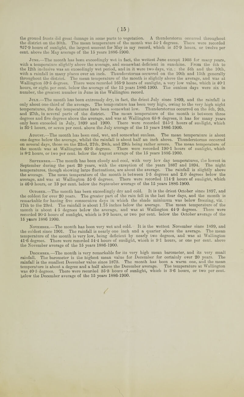 the ground frosts did great damage in some parts to vegetation. A thunderstorm occurred throughout the district on the 30th. The mean temperature of the month was 54-1 degrees. There were recorded 9.57’9 hours of sunlight, the largest amount for May in my record, which is 57’9 hours, or twelve per cent, above the May average of the 15 years 1886-1900. June.—The month has been exceedingly wet in fact, the wettest June except 1903 for many years, with a temperature slightly above the average, and somewhat deficient in sunshine. From the 4th to the I2th inclusive was an exceedingly wet period, and in it were two days, viz.: the 5th and the 10th, with a rainfall in many places over an inch. Thunderstorms occurred on the 10th and 15th generally throughout the district. The mean temperature of the month is slightly above the average, and was at Wallington 59-5 degrees. There were recorded 165-9 hours of sunlight, a very low value, which is 40-1 hours, or eight per cent, below the average of the 15 years 1886-1900. The sunless days were six in number, the greatest number in June in the Wallington record. July.—The month has been extremely dry, in fact, the driest July since 1899, and the rainfall is only about one-third of the average. The temperature has been very high, owing to the very high night temperatures, the day temperatures have been somewhat low. Thunderstorms occurred on the 5th, 9tb, and 27th, in several parts of the district. The mean temperature of the month is between three degrees and five degrees above the average, and was at Wallington 65-8 degrees, it has for many years only been exceeded in July, 1899 and 1900. There were recorded 245-2 hours of sunlight, which is 35*1 hours, or seven per cent, above the July average of the 15 years 1886-1900. August.—The month has been cool, wet, and somewhat sunless. The mean temperature is about one degree below the average, whilst the rainfall is about half an inch above. Thunderstorms occurred on several days, those on the 22nd, 27th, 28th, and 29th being rather severe. The mean temperature of the month was at Wallington 60-3 degrees. There were recorded 190*1 hours of sunlight, which is 8‘2 hours, or two per cent, below the August average of the 15 years 1886-1900. September.—The month has been cloudy and cool, with very low day temperatures, the lowest in September during the past 20 years, with the exception of the years 1887 and 1894. The night temperatures, though showing large fluctuations, are about the average. The rainfall is slightly above the average. The mean temperature of the month is between 1-5 degrees and 2.0 degrees below the average, and was at Wallington 55-6 degrees. There were recorded 114-2 hours of sunlight, which is 46-0 hours, or 13 per cent, below the September average of the 15 years 1886-1900. October.—The month has been exceedingly dry and cold. It is the driest October since 1897, and the coldest for over 20 years. The greater part of the rain fell in the last four days, and the month is remarkable for having five consecutive days in which the shade minimum wTas below freezing, viz. : 17th to the 23rd. The rainfall is about 1.75 inches below the average. The mean temperature of the month is about 4 5 degrees below the average, and was at Wallington 44-9 degrees. There were recorded 90-5 hours of sunlight, which is 9 9 hours, or two per cent, below the October average of the 15 years 1886 1900. November.—The month has been very wet and cold. It is the wettest November since 1899, and the coldest since 1901. The rainfall is nearly one inch and a quarter above the average. The mean temperature of the month is very low, being deficient by nearly two degrees, and was at Wallington 41-6 degrees. There were recorded 54-4 hours of sunlight, which is 3-1 hours, or one per cent, above the November average of the 15 years 1886-1900. December.—The month is very remarkable for its very high mean barometer, and its very small rainfall. The barometer is the highest mean value for December for certainly over 20 years. The rainfall is the smallest December value since 1873. The month has been a warm one, and the mean temperature is about a degree and a half above the December average. The temperature at Wallington was 40-5 degrees. There were recorded 35-3 hours of sunlight, which is 3-6 hours, or two per cent, below the December average of the 15 years 1886-1900.