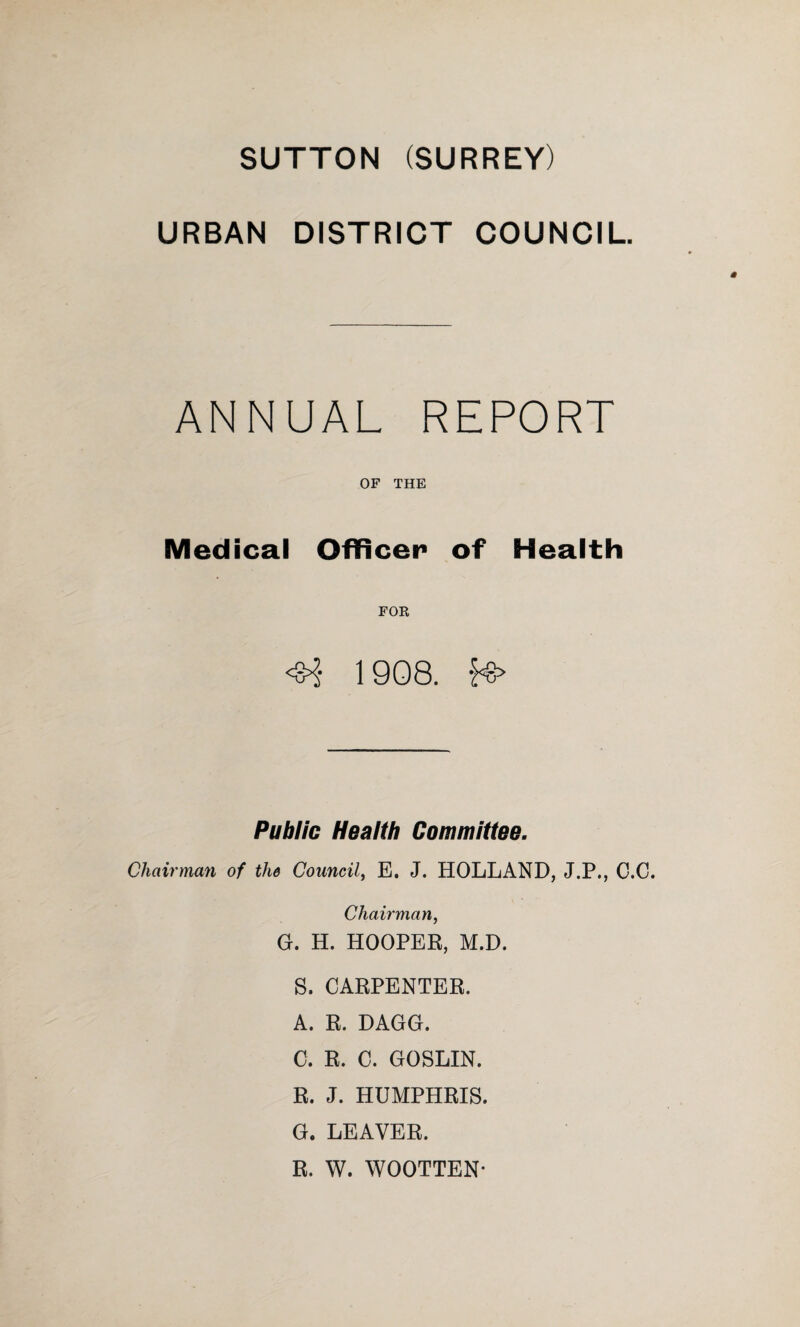 SUTTON (SURREY) URBAN DISTRICT COUNCIL. ANNUAL REPORT OF THE Medical Officer of Health FOR <8^- 1908. fs> Public Health Committee. Chairman of the Council, E. J. HOLLAND, J.P., C.C. Chairman, G. H. HOOPER, M.D. S. CARPENTER. A. R. DAGG. C. R. C. GOSLIN. R. J. HUMPHRIS. G. LEAVER. R. W. WOOTTEN*