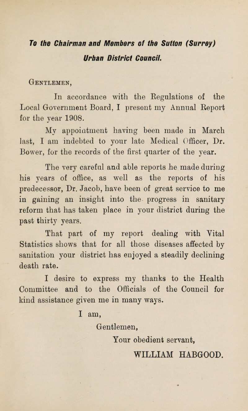 To the Chairman and Members of the Sutton (Surrey) Urban District Council. Gentlemen, In accordance with the Regulations of the Local Government Board, I present my Annual Report for the year 1908. My appointment having been made in March last, I am indebted to your late Medical Officer, Dr. Bower, for the records of the first quarter of the year. The very careful and able reports he made during his years of office, as well as the reports of his predecessor, Dr. Jacob, have been of great service to me in gaining an insight into the progress in sanitary reform that has taken place in your district during the past thirty years. That part of my report dealing with Vital Statistics shows that for all those diseases affected by sanitation your district has enjoyed a steadily declining death rate. I desire to express my thanks to the Health Committee and to the Officials of the Council for kind assistance given me in many ways. I am, Gentlemen, Your obedient servant, WILLIAM HABGOOD.