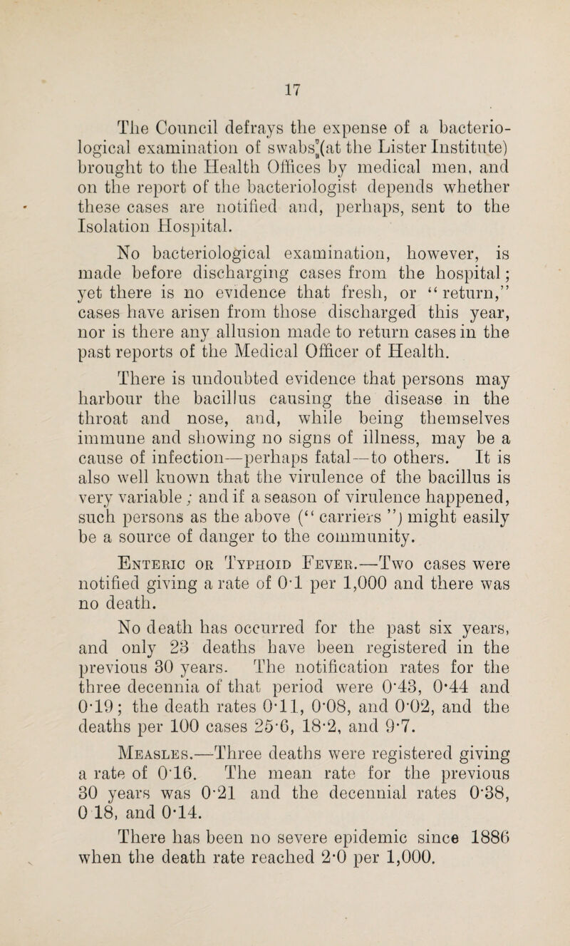 The Council defrays the expense of a bacterio¬ logical examination of swabs^at the Lister Institute) brought to the Health Offices by medical men, and on the report of the bacteriologist depends whether these cases are notified and, perhaps, sent to the Isolation Hospital. No bacteriological examination, however, is made before discharging cases from the hospital; yet there is no evidence that fresh, or “return,” cases have arisen from those discharged this year, nor is there any allusion made to return cases in the past reports of the Medical Officer of Health. There is undoubted evidence that persons may harbour the bacillus causing the disease in the throat and nose, and, while being themselves immune and showing no signs of illness, may be a cause of infection—perhaps fatal—to others. It is also well known that the virulence of the bacillus is very variable ; and if a season of virulence happened, such persons as the above (“ carriers ”j might easily be a source of danger to the community. Enteric or Typhoid Fever.—Two cases were notified giving a rate of OH per 1,000 and there was no death. No death has occurred for the past six years, and only 28 deaths have been registered in the previous 30 years. The notification rates for the three decennia of that period were 0*43, 0*44 and 0*19; the death rates 0*11, 0*08, and 0*02, and the deaths per 100 cases 25*6, 18-2, and 9*7. Measles.—-Three deaths were registered giving a rate of O'16. The mean rate for the previous 30 years was 0*21 and the decennial rates 0*38, 0 18, and 0*14. There has been no severe epidemic since 1886 when the death rate reached 2*0 per 1,000. V