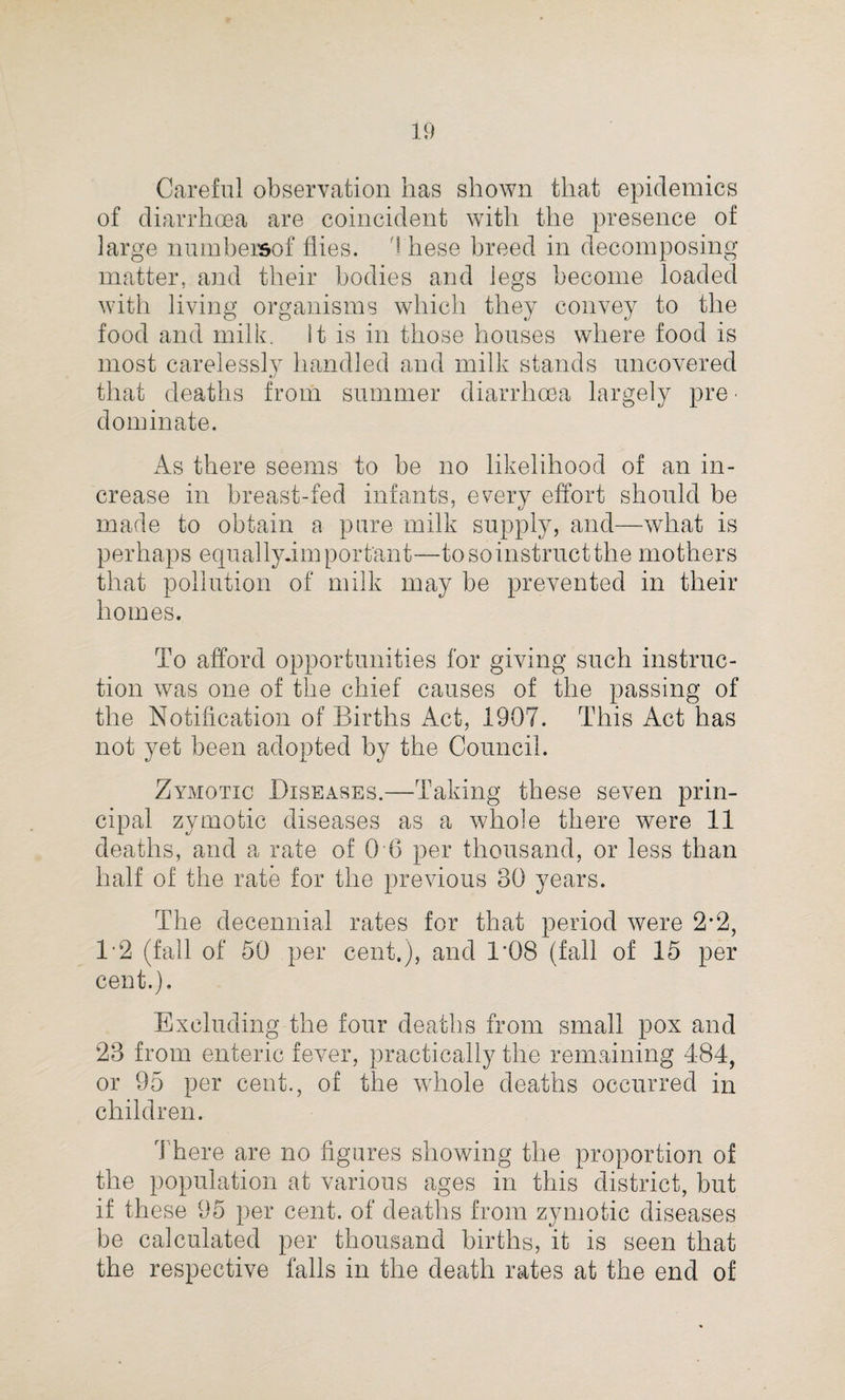 Careful observation has shown that epidemics of diarrhoea are coincident with the presence of large numbersof flies. 1 hese breed in decomposing matter, and their bodies and legs become loaded with living organisms which they convey to the food and milk. It is in those houses where food is most carelessly handled and milk stands uncovered that deaths from summer diarrhoea largely pre • dominate. As there seems to be no likelihood of an in¬ crease in breast-fed infants, every effort should be made to obtain a pure milk supply, and—what is perhaps equally.impor tant—to so instruct the mothers that pollution of milk may be prevented in their homes. To afford opportunities for giving such instruc¬ tion was one of the chief causes of the passing of the Notification of Births Act, 1907. This Act has not yet been adopted by the Council. Zymotic Diseases.—Taking these seven prin¬ cipal zymotic diseases as a whole there were 11 deaths, and a rate of 0 6 per thousand, or less than half of the rate for the previous 30 years. The decennial rates for that period were 2*2, 12 (fall of 50 per cent.), and 1*08 (fall of 15 per cent.). Excluding the four deaths from small pox and 23 from enteric fever, practically the remaining 484, or 95 per cent., of the whole deaths occurred in children. There are no figures showing the proportion of the population at various ages in this district, but if these 95 per cent, of deaths from zymotic diseases be calculated per thousand births, it is seen that the respective falls in the death rates at the end of