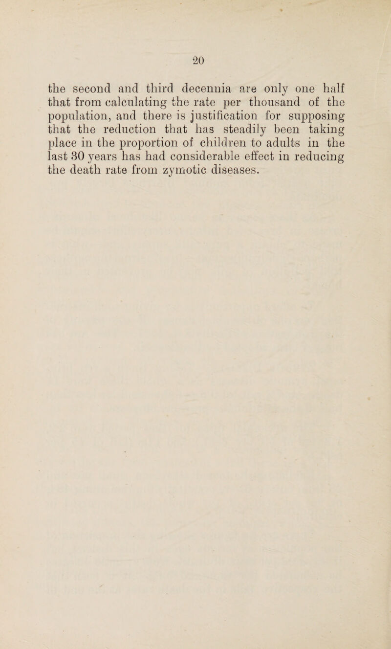 the second and third decennia are only one half that from calculating the rate per thousand of the population, and there is justification for supposing that the reduction that has steadily been taking place in the proportion of children to adults in the last 30 years has had considerable effect in reducing the death rate from zymotic diseases. •j