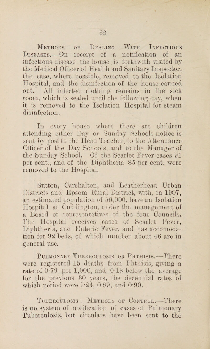 Methods of Dealing With Infectious Diseases.—On receipt of a notification of an infectious disease the house is forthwith visited by the Medical Officer of Health and Sanitary Inspector, the case, where possible, removed to the Isolation Hospital, and the disinfection of the house carried out. All infected clothing remains in the sick room, which is sealed until the following day, w^hen it is removed to the Isolation Hospital for steam disinfection. In every house where there are children attending either Day or Sunday Schools notice is sent by post to the Head Teacher, to the Attendance Officer of the Day Schools, and to the Manager of the Sunday School. Of the Scarlet Fever cases 91 per cent., and of the Diphtheria 85 per cent, were removed to the Hospital. Sutton, Carshalton, and Leatherhead Urban Districts and Epsom Rural District, with, in 1907, an estimated population of 56,000, have an Isolation Hospital at Cuddington, under the management of a Board of representatives of the four Councils. The Hospital receives cases of Scarlet Fever, Diphtheria, and Enteric Fever, and has accomoda¬ tion for 92 beds, of which number about 46 are in general use. Pulmonary Tuberculosis or Phthisis.—There were registered 15 deaths from Phthisis, giving a rate of 0*79 per 1,000, and 0*18 below the average for the previous 30 years, the decennial rates of which period were P24, 0 89, and 0*90. Tuberculosis : Methods of Control.—There is no system of notification of cases of Pulmonary Tuberculosis, but circulars have been sent to the