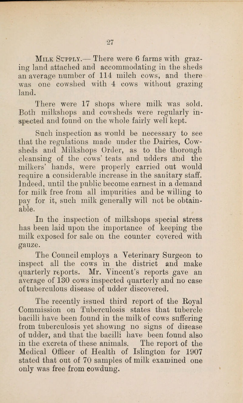 Milk Supply.— There were 6 farms with graz¬ ing land attached and accommodating in the sheds an average number of 114 milch cows, and there was one cowshed with 4 cows without grazing land. There were 17 shops where milk was sold. Both milkshops and cowsheds were regularly in¬ spected and found on the whole fairly well kept. Such inspection as would be necessary to see that the regulations made under the Dairies, Cow¬ sheds and Milkshops Order, as to the thorough cleansing of the cows’ teats and udders and the milkers’ hands, were properly carried out would require a considerable increase in the sanitary staff. Indeed, until the public become earnest in a demand for milk free from all impurities and be willing to pay for it, such milk generally will not be obtain¬ able. In the inspection of milkshops special stress has been laid upon the importance of keeping the milk exposed for sale on the counter covered with gauze. The Council employs a Veterinary Surgeon to inspect all the cows in the district and make quarterly reports. Mr. Vincent’s reports gave an average of 130 cows inspected quarterly and no case of tuberculous disease of udder discovered. The recently issued third report of the Royal Commission on Tuberculosis states that tubercle bacilli have been found in the milk of cows suffering from tuberculosis yet showing no signs of disease of udder, and that the bacilli have been found also in the excreta of these animals. The report of the Medical Officer of Health of Islington for 1907 stated that out of 70 samples of milk examined one only was free from cowdung.