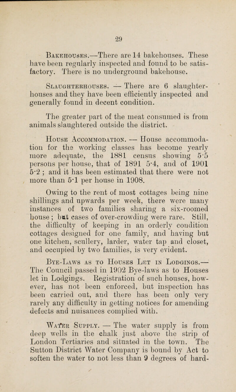 Bakehouses.—There are 14 bakehouses. These have been regularly inspected and found to be satis¬ factory. There is no underground bakehouse. Slaughterhouses. — There are 6 slaughter¬ houses and they have been efficiently inspected and generally found in decent condition. The greater part of the meat consumed is from animals slaughtered outside the district. House Accommodation. — House accommoda¬ tion for the working classes has become yearly more adequate, the 1881 census showing 5 5 persons per house, that of 1891 5*4, and of 1901 5*2 ; and it has been estimated that there were not more than 5*1 per house in 1908. Owing to the rent of most cottages being nine shillings and upwards per week, there were many instances of two families sharing a six-roomed house ; but cases of over-crowding were rare. Still, the difficulty of keeping in an orderly condition cottages designed for one family, and having but one kitchen, scullery, larder, water tap and closet, and occupied by two families, is very evident. Bye-Laws as to Houses Let in Lodgings.— The Council passed in 1902 Bye-laws as to Houses let in Lodgings. Registration of such houses, how¬ ever, has not been enforced, but inspection has been carried out, and there has been only very rarely any difficulty in getting notices for amending defects and nuisances complied with. Waiter Supply. — The water supply is from deep wells in the chalk just above the strip of London Tertiaries and situated in the town. The Sutton District Water Company is bound by Act to soften the water to not less than 9 degrees of hard-
