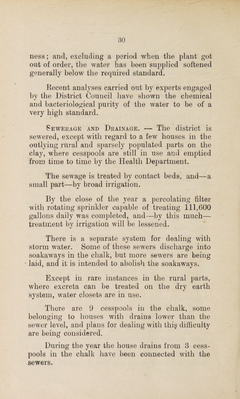 ness; and, excluding a period when the plant got out of order, the water has been supplied softened generally below the required standard. Recent analyses carried out by experts engaged by the District Council have shown the chemical and bacteriological purity of the water to be of a very high standard. Sewerage and Drainage. — The district is sewered, except with regard to a few houses in the outlying rural and sparsely populated parts on the clay, where cesspools are still in use and emptied from time to time by the Health Department. The sewage is treated by contact beds, and—a small part—by broad irrigation. By the close of the year a percolating filter with rotating sprinkler capable of treating 111,600 gallons daily was completed, and—by this much— treatment by irrigation will be lessened. There is a separate system for dealing with storm water. Some of these sewers discharge into soakaways in the chalk, but more sewers are being * laid, and it is intended to abolish the soakaways. Except in rare instances in the rural parts, where excreta can be treated on the dry earth system, water closets are in use. There are 9 cesspools in the chalk, some belonging to houses with drains lower than the sewer level, and plans for dealing with thi$ difficulty are being considered. During the year the house drains from 3 cess¬ pools in the chalk have been connected with the sewers.