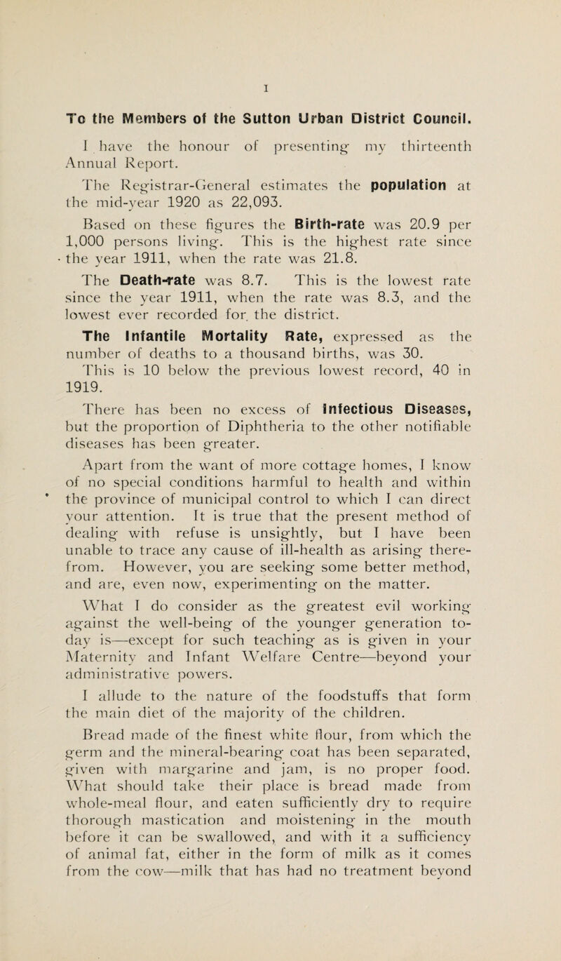 To the Members ot the Sutton Urban District Council. I have the honour of presenting- my thirteenth Annual Report. The Registrar-General estimates the population at the mid-year 1920 as 22,093. Based on these figures the Birth-rate was 20.9 per 1,000 persons living. This is the highest rate since • the year 1911, when the rate was 21.8. The Death-rate was 8.7. This is the lowest rate since the year 1911, when the rate was 8.3, and the lowest ever recorded for. the district. The Infantile Mortality Rate, expressed as the number of deaths to a thousand births, was 30. This is 10 below the previous lowest record, 40 in 1919. There has been no excess of Infectious Diseases, but the proportion of Diphtheria to the other notifiable diseases has been greater. Apart from the want of more cottage homes, I know of no special conditions harmful to health and within the province of municipal control to which I can direct your attention. It is true that the present method of dealing with refuse is unsightly, but I have been unable to trace any cause of ill-health as arising there¬ from. However, you are seeking some better method, and are, even now, experimenting on the matter. What I do consider as the greatest evil working O <7 against the well-being of the younger generation to¬ day is—except for such teaching as is given in your Maternity and Infant Welfare Centre—beyond your administrative powers. I allude to the nature of the foodstuffs that form the main diet of the majority of the children. Bread made of the finest white flour, from which the germ and the mineral-bearing coat has been separated, given with margarine and jam, is no proper food. What should take their place is bread made from whole-meal flour, and eaten sufficiently dry to require thorough mastication and moistening in the mouth before it can be swallowed, and with it a sufficiency of animal fat, either in the form of milk as it comes from the cow—milk that has had no treatment beyond