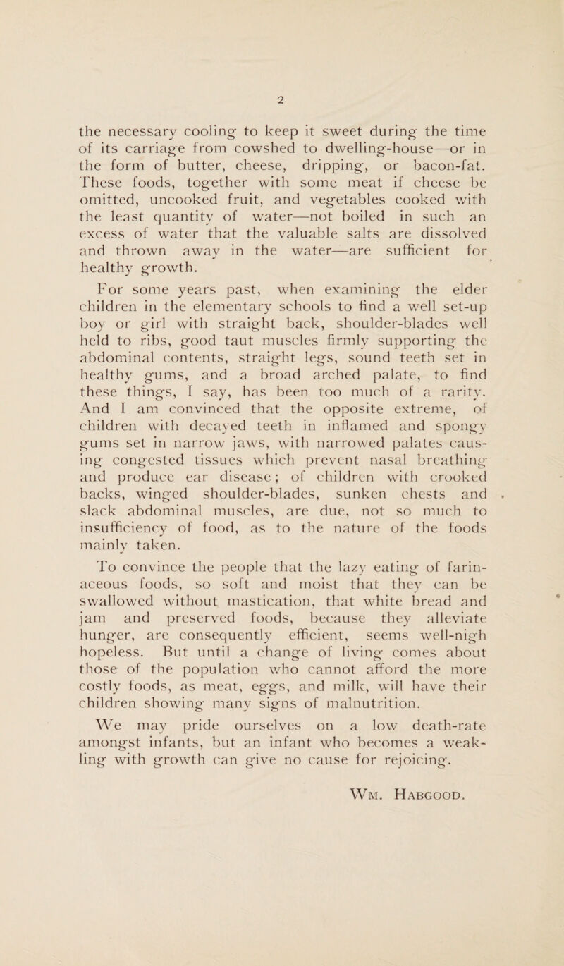 the necessary cooling to keep it sweet during the time of its carriage from cowshed to dwelling-house—or in the form of butter, cheese, dripping, or bacon-fat. These foods, together with some meat if cheese be omitted, uncooked fruit, and vegetables cooked with the least quantity of water—not boiled in such an excess of water that the valuable salts are dissolved and thrown awav in the water—are sufficient for J healthy growth. For some years past, when examining the elder children in the elementary schools to find a well set-up boy or girl with straight back, shoulder-blades well held to ribs, good taut muscles firmly supporting the abdominal contents, straight legs, sound teeth set in healthy gums, and a broad arched palate, to find these things, I say, has been too much of a rarity. And I am convinced that the opposite extreme, of children with decayed teeth in inflamed and spongy gums set in narrow jaws, with narrowed palates caus¬ ing congested tissues which prevent nasal breathing and produce ear disease; of children with crooked backs, winged shoulder-blades, sunken chests and . slack abdominal muscles, are due, not so much to insufficiency of food, as to the nature of the foods mainly taken. To convince the people that the lazy eating of farin¬ aceous foods, so soft and moist that thev can be swallowed without mastication, that white bread and jam and preserved foods, because they alleviate hunger, are consequently efficient, seems well-nigh hopeless. But until a change of living comes about those of the population who cannot afford the more costly foods, as meat, eggs, and milk, will have their children showing many signs of malnutrition. We may pride ourselves on a low death-rate amongst infants, but an infant who becomes a weak¬ ling with growth can give no cause for rejoicing. Wm. Habgood.