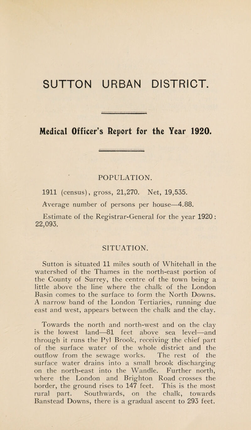 SUTTON URBAN DISTRICT. Medical Officer’s Report for the Year 1920. POPULATION. 1911 (census), gross, 21,270. Net, 19,535. Average number of persons per house—4.88. Estimate of the Registrar-General for the year 1920 : 22,093. SITUATION. Sutton is situated 11 miles south of Whitehall in the watershed of the Thames in the north-east portion of the County of Surrey, the centre of the town being a little above the line where the chalk of the London Basin comes to the surface to form the North Downs. A narrow band of the London Tertiaries, running due east and west, appears between the chalk and the clay. Towards the north and north-west and on the clay is the lowest land—81 feet above sea level—and through it runs the Pyl Brook, receiving the chief part of the surface water of the whole district and the outflow from the sewage works. The rest of the surface water drains into a small brook discharging on the north-east into the Wandle. Further north, where the London and Brighton Road crosses the border, the ground rises to 147 feet. This is the most rural part. Southwards, on the chalk, towards Banstead Downs, there is a gradual ascent to 293 feet.