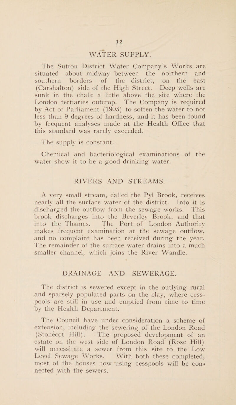 WATER SUPPLY. The Sutton District Water Company’s Works are situated about midway between the northern and southern borders of the district, on the east (Carshalton) side of the High Street. Deep wells are sunk in the chalk a little above the site where the London tertiaries outcrop. The Company is required by Act of Parliament (1903) to soften the water to not less than 9 degrees of hardness, and it has been found by frequent analyses made at the Health Office that this standard was rarely exceeded. The supply is constant. Chemical and bacteriological examinations of the water show it to be a good drinking water. RIVERS AND STREAMS. A very small stream, called the Pyl Brook, receives nearly all the surface water of the district. Into it is discharged the outflow from the sewage works. This brook discharges into the Beverley Brook, and that into the Thames. The Port of London Authority makes frequent examination at the sewage outflow, and no complaint has been received during the year. The remainder of the surface water drains into a much smaller channel, which joins the River Wandle. DRAINAGE AND SEWERAGE. The district is sewered except in the outlying rural and sparsely populated parts on the clay, where cess¬ pools are still in use and emptied from time to time by the Health Department. The Council have under consideration a scheme of extension, including the sewering of the London Road (Stonecot Hill). The proposed development of an estate on the west side of London Road (Rose Hill) will necessitate a sewer from this site to the Low Level Sewag'e Works. With both these completed, most of the houses now using' cesspools will be con-* nected with the sewers.
