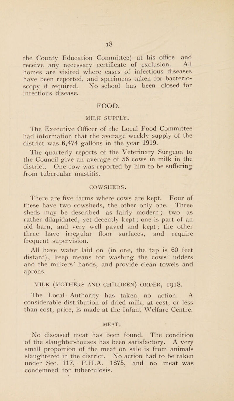 the County Education Committee) at his office and receive any necessary certificate of exclusion. All homes are visited where cases of infectious diseases have been reported, and specimens taken for bacterio- scopy if required. No school has been closed for infectious disease. FOOD. MILK SUPPLY. The Executive Officer of the Local Food Committee had information that the average weekly supply of the district was 6,474 gallons in the year 1919. The quarterly reports of the Veterinary Surgeon to the Council give an average of 56 cows in milk in the district. One cow was reported by him to be suffering from tubercular mastitis. COWSHEDS. There are five farms where cows are kept. Four of these have two cowsheds, the other only one. Three sheds may be described as fairly modern; two as rather dilapidated, yet decently kept; one is part of an old barn, and very well paved and kept; the other three have irregular floor surfaces, and require frequent supervision. All have water laid on (in one, the tap is 60 feet distant), keep means for washing the cows’ udders and the milkers’ hands, and provide clean towels and aprons. MILK (MOTHERS AND CHILDREN) ORDER, 1918. The Local Authority has taken no action. A considerable distribution of dried milk, at cost, or less than cost, price, is made at the Infant Welfare Centre. MEAT. No diseased meat has been found. The condition of the slaughter-houses has been satisfactory. A very small proportion of the meat on sale is from animals slaughtered in the district. No action had to be taken under Sec. 117, P.H.A. 1875, and no meat was condemned for tuberculosis.