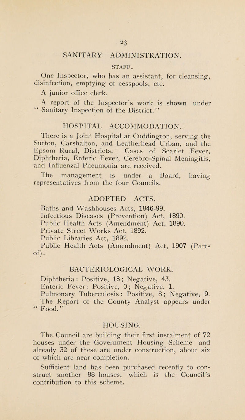 ^3 SANITARY ADMINISTRATION. STAFF. One Inspector, who has an assistant, for cleansing, disinfection, emptying of cesspools, etc. A junior office clerk. A report of the Inspector’s work is shown under Sanitary Inspection of the District.” HOSPITAL ACCOMMODATION. There is a Joint Hospital at Cuddington, serving the Sutton, Carshalton, and Leatherhead Urban, and the Epsom Rural, Districts. Cases of Scarlet Fever, Diphtheria, Enteric Fever, Cerebro-Spinal Meningitis, and Influenzal Pneumonia are received. The management is under a Board, having representatives from the four Councils. ADOPTED ACTS. Baths and Washhouses Acts, 1846-99. Infectious Diseases (Prevention) Act, 1890. Public Health Acts (Amendment) Act, 1890. Private Street Works Act, 1892. Public Libraries Act, 1892. Public Health Acts (Amendment) Act, 1907 (Parts of). BACTERIOLOGICAL WORK. Diphtheria: Positive, 18; Negative, 43. Enteric Fever: Positive, 0; Negative, 1. Pulmonary Tuberculosis: Positive, 8; Negative, 9. The Report of the County Analyst appears under “ Food.” HOUSING. The Council are building their first instalment of 72 houses under the Government Housing Scheme and already 32 of these are under construction, about six of which are near completion. Sufficient land has been purchased recently to con¬ struct another 88 houses, which is the Council’s contribution to this scheme.