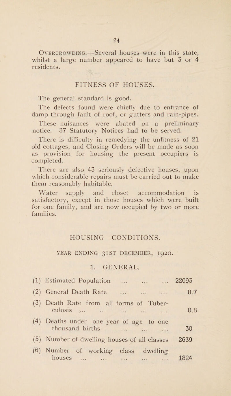 Overcrowding.—Several houses were in this state, whilst a large number appeared to have but 3 or 4 residents. FITNESS OF HOUSES. The general standard is good. The defects found were chiefly due to entrance of damp through fault of roof, or gutters and rain-pipes. These nuisances were abated on a preliminary notice. 37 Statutory Notices had to be served. There is difficulty in remedying the unfitness of 21 old cottages, and Closing Orders will be made as soon as provision for housing the present occupiers is completed. There are also 43 seriously defective houses, upon which considerable repairs must be carried out to make them reasonably habitable. Water supply and closet accommodation is satisfactory, except in those houses which were built for one family, and are now occupied by two or more families. HOUSING CONDITIONS. YEAR ENDING 31 ST DECEMBER, 1920. 1. GENERAL. (1) Estimated Population ... ... ... 22093 (2) General Death Rate ... ... ... 8.7 (3) Death Rate from all forms of Tuber¬ culosis ... ... ... ... ... 0.8 (4) Deaths under one year of age to one thousand births ... ... ... 30 (5) Number of dwelling houses of all classes 2639 (6) Number of working class dwelling houses ... ... ... ... ... 1824