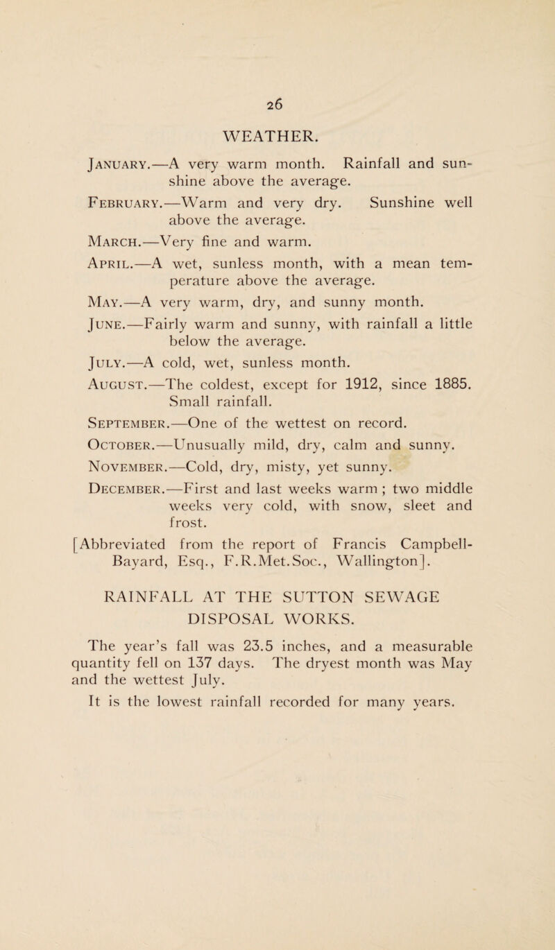 WEATHER. January.—A very warm month. Rainfall and sun¬ shine above the average. February.—Warm and very dry. Sunshine well above the average. March.—Very fine and warm. April.—A wet, sunless month, with a mean tem¬ perature above the average. May.—A very warm, dry, and sunny month. June.—Fairly warm and sunny, with rainfall a little below the average. July.—A cold, wet, sunless month. August.—The coldest, except for 1912, since 1885. Small rainfall. September.—One of the wettest on record. October.—Unusually mild, dry, calm and sunny. November.—Cold, dry, misty, yet sunny. December.—First and last weeks warm ; two middle weeks very cold, with snow, sleet and frost. [Abbreviated from the report of Francis Campbell- Bayard, Esq., F.R.Met.Soc., Wallington]. RAINFALL AT THE SUTTON SEWAGE DISPOSAL WORKS. The year’s fall was 23.5 inches, and a measurable quantity fell on 137 days. The dryest month was May and the wettest July. It is the lowest rainfall recorded for many years.