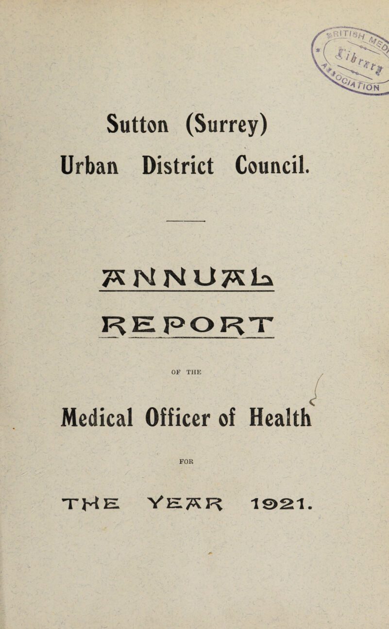 Sutton (Surrey) Urban District Council. TSNNUTSLs REPORT OF THE ^ , Medical Officer of Health FOK  ' ' ' - ' s. : ' ■ ■ ^ ‘ jji y : the Velar i©2i.