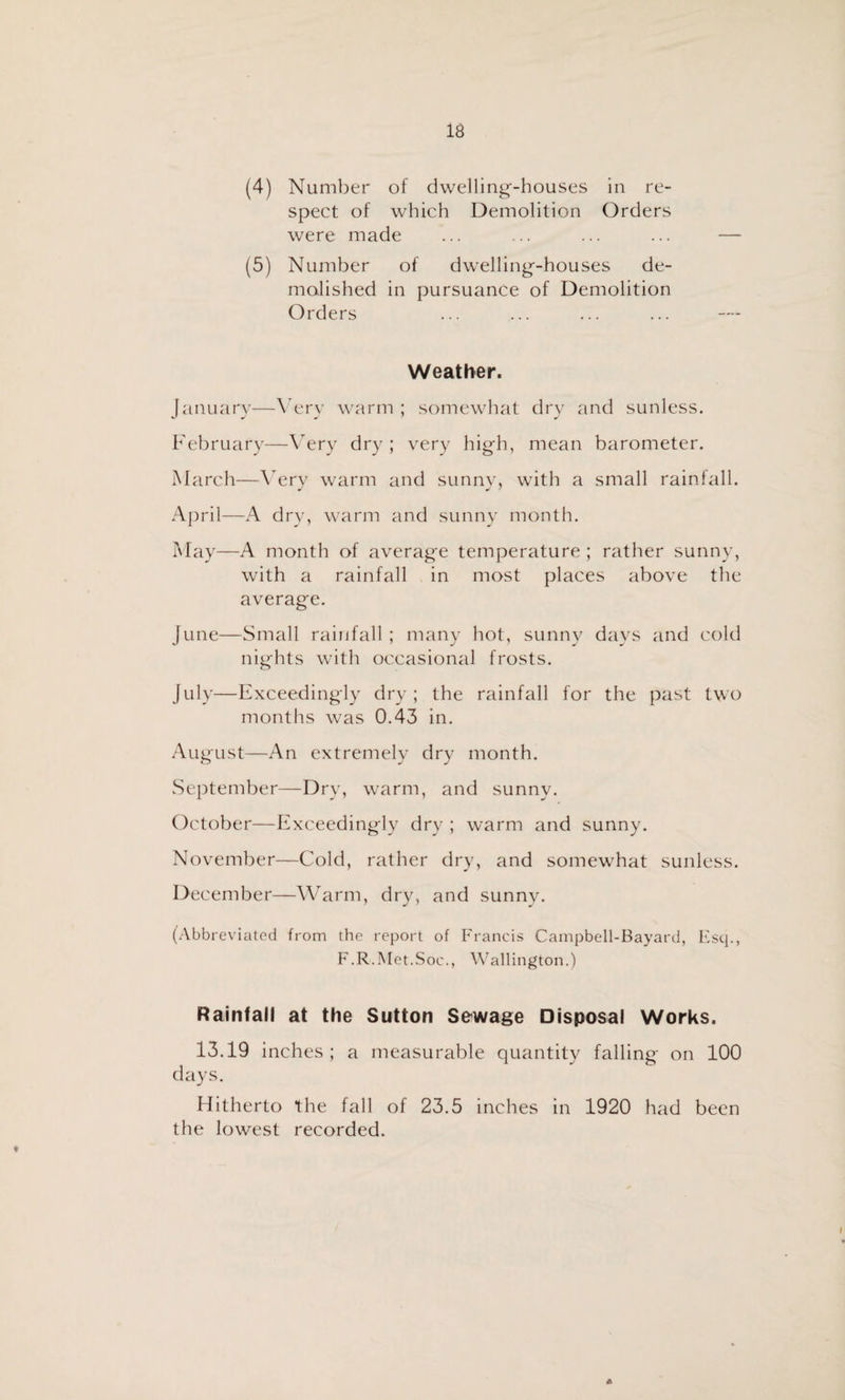 (4) Number of dwelling-houses in re¬ spect of which Demolition Orders were made (5) Number of dwelling-houses de¬ molished in pursuance of Demolition Orders Weather. January—Very warm; somewhat dry and sunless. February—Very dry ; very high, mean barometer. March—Wry warm and sunny, with a small rainfall. April—A dry, warm and sunny month. May—A month of average temperature; rather sunny, with a rainfall in most places above the average. June—Small rainfall; many hot, sunny days and cold nights with occasional frosts. July—Exceedingly dry; the rainfall for the past two months was 0.43 in. August—An extremely dry month. September—Dry, warm, and sunny. October—Exceedingly dry ; warm and sunny. November—Cold, rather dry, and somewhat sunless. December—Warm, dry, and sunny. (Abbreviated from the report of Francis Campbell-Bayard, Esq., F.R.Met.Soc., Wallington.) Rainfall at the Sutton Sewage Disposal Works. 13.19 inches; a measurable quantity falling on 100 days. Hitherto the fall of 23.5 inches in 1920 had been the lowest recorded. t