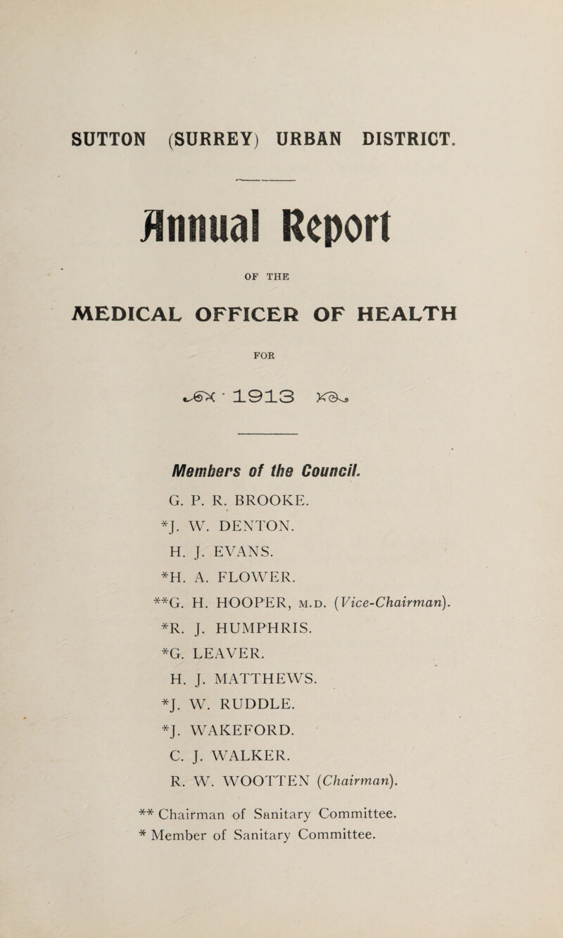 SUTTON (SURREY) URBAN DISTRICT. jinnual Report OF THE MEDICAL OFFICER OF HEALTH FOR •1913 Members of the Council. G. P. R. BROOKE. *J. W. DENTON. H. J. EVANS. *H. A. FLOWER. **G. H. HOOPER, M.D. {Vice-Chairman). *R. J. HUMPHRIS. *G. LEAVER. H. J. MATTHEWS. *J. W. RUDDLE. *J. WAKEFORD. C. J. WALKER. R. W. WOOTTEN {Chairman). ** Chairman of Sanitary Committee. * Member of Sanitary Committee.