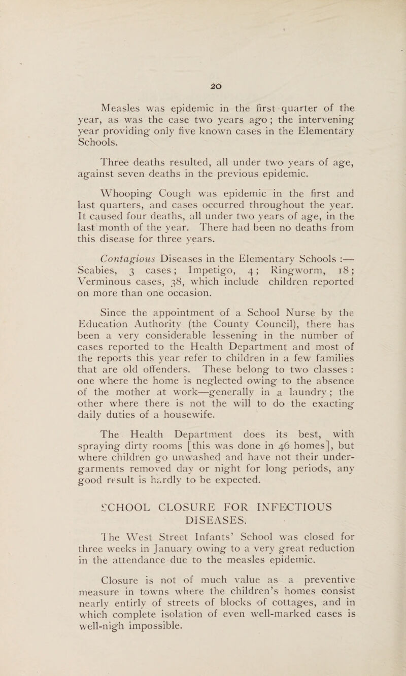 Measles was epidemic in the first quarter of the year, as was the case two years ag-o; the intervening year providing only five known cases in the Elementary Schools. Three deaths resulted, all under two years of age, against seven deaths in the previous epidemic. Whooping Cough was epidemic in the first and last quarters, and cases occurred throughout the year. It caused four deaths, all under two years of age, in the last month of the year. There had been no deaths from this disease for three years. Contagious Diseases in the Elementary Schools :— Scabies, 3 cases; Impetigo, 4; Ringworm, 18; \Trminous cases, 38, which include children reported on more than one occasion. Since the appointment of a School Nurse by the Education Authority (the County Council), there has been a very considerable lessening in the number of cases reported to the Health Department and most of the reports this year refer to children in a few families that are old offenders. These belong to two classes : one where the home is neglected owing to the absence of the mother at work—generally in a laundry; the other where there is not the will to do the exacting daily duties of a housewife. The Health Department does its best, with spraying dirty rooms [this was done in 46 homes], but where children go unwashed and have not their under¬ garments removed day or night for long periods, any good result is hardly to be expected. iXHOOL CLOSURE FOR INFECTIOUS DISEASES. 'I he West Street Infants’ School was closed for three weeks in January owing to a very great reduction in the attendance due to the measles epidemic. Closure is not of much value as a preventive measure in towns where the children’s homes consist nearly entirly of streets of blocks of cottages, and in which complete isolation of even well-marked cases is well-nigh impossible.