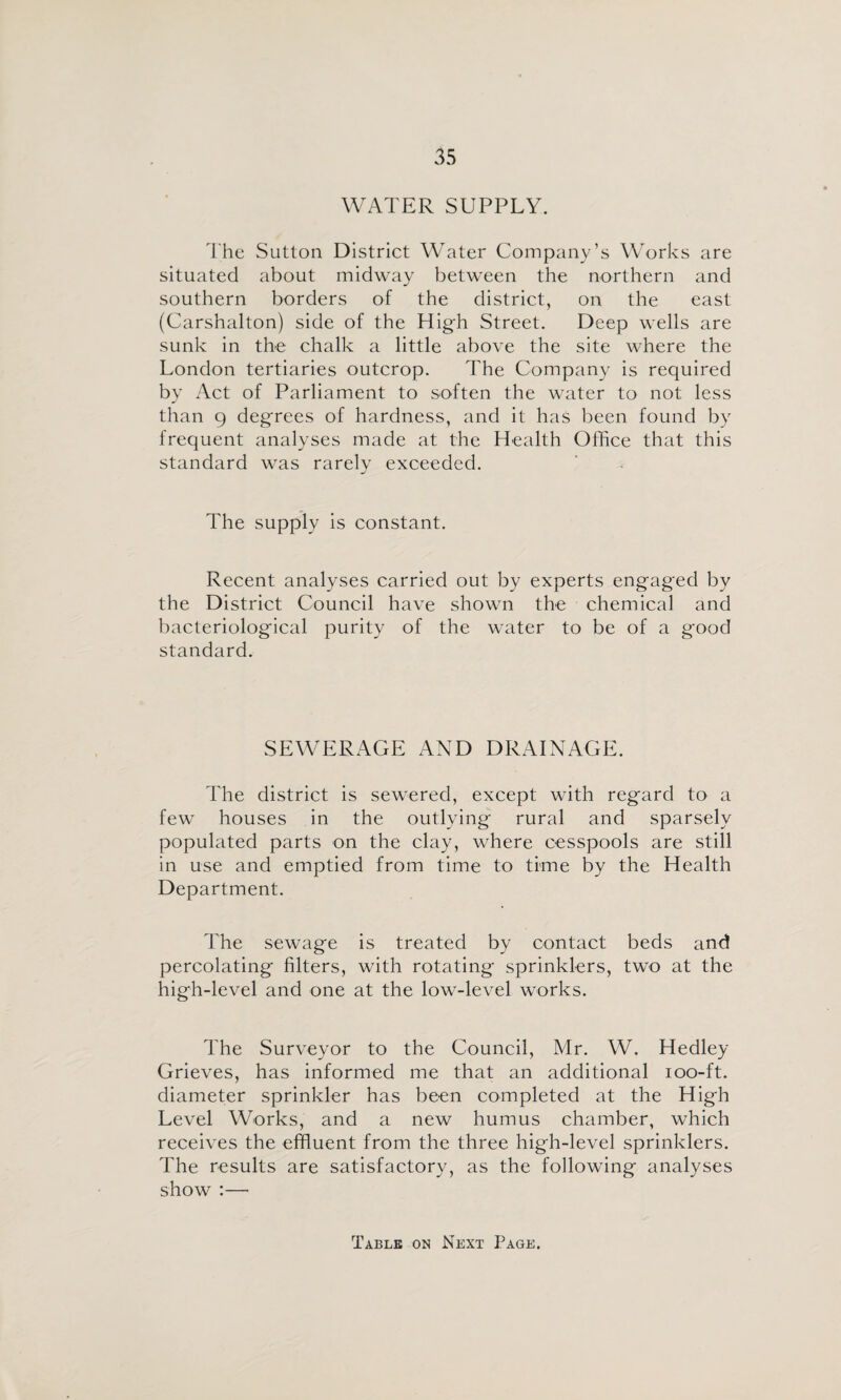 WATER SUPPLY. I'he Sutton District Water Company’s Works are situated about midway between the northern and southern borders of the district, on the east (Carshalton) side of the High Street. Deep wells are sunk in the chalk a little above the site where the London tertiaries outcrop. The Company is required by Act of Parliament to soften the water to not less than 9 degrees of hardness, and it has been found by frequent analyses made at the Health Office that this standard was rarely exceeded. The supply is constant. Recent analyses carried out by experts engaged by the District Council have shown the chemical and bacteriological purity of the water to be of a good standard. SEWERAGE AND DRAINAGE. The district is sewered, except with regard to a few houses in the outlying rural and sparsely populated parts on the clay, where cesspools are still in use and emptied from time to time by the Health Department. The sewage is treated by contact beds and percolating filters, with rotating sprinklers, two at the high-level and one at the low-level works. The Surveyor to the Council, Mr. W. Hedley Grieves, has informed me that an additional loo-ft. diameter sprinkler has been completed at the High Level Works, and a new humus chamber, which receives the effluent from the three high-level sprinklers. The results are satisfactory, as the following analyses show ;— Table on Next Page.
