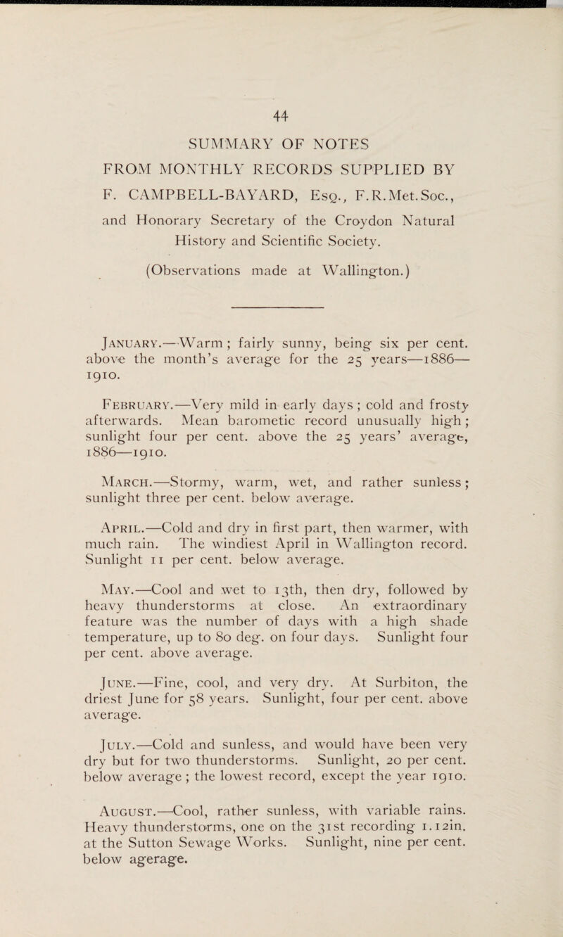 SUMMARY OF NOTES FROM MONTHLY RECORDS SUPPLIED BY F. CAMPBELL-BAYARD, Esq., F.R.Met.Soc., and Honorary Secretary of the Croydon Natural History and Scientific Society. (Observations made at Wallington.) January.—AVarm ; fairly sunny, being- six per cent, above the month’s average for the 25 years—1886— 1910. February.—Very mild in early days; cold and frosty afterwards. Mean barometic record unusually high; sunlight four per cent, above the 25 years’ average, 1886—1910. March.—Stormy, warm, wet, and rather sunless; sunlight three per cent, below average. April.—Cold and dry in first part, then warmer, with much rain. The windiest April in Wallington record. Sunlight II per cent, below average. May.—Cool and wet to 13th, then dry, followed by heavy thunderstorms at close. An extraordinary feature was the number of days with a high shade temperature, up to 80 deg. on four days. Sunlight four per cent, above average. June.—Fine, cool, and very dry. At Surbiton, the driest June for 58 years. Sunlight, four per cent, above average. July.—Cold and sunless, and would have been very dry but for two thunderstorms. Sunlight, 20 per cent, below average; the lowest record, except the year 1910. August.—Cool, rather sunless, with variable rains. Heavy thundersto'rms, one on the 31st recording i.i2in. at the Sutton Sewage Works. Sunlight, nine per cent, below agerage.