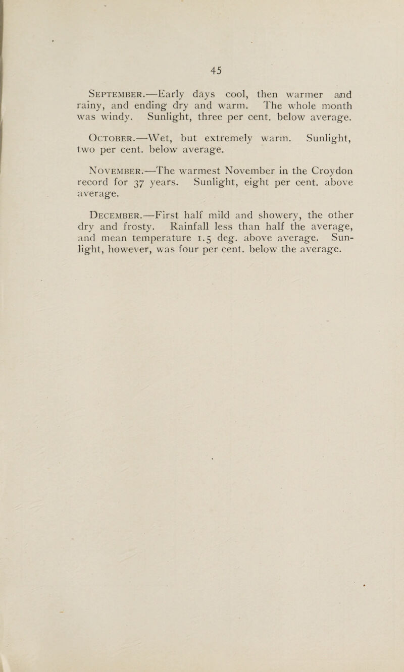 September.—Early days cool, then warmer and rainy, and ending dry and warm. The whole month was windy. Sunlight, three per cent, below average. October.—Wet, but extremely warm. Sunlight, two per cent, below average. November.—The warmest November in the Croydon record for 37 years. Sunlight, eight per cent, above average. December.—First half mild and showery, the other dry and frosty. Rainfall less than half the average, and mean temperature 1.5 deg. above average. Sun¬ light, however, was four per cent, below the average.