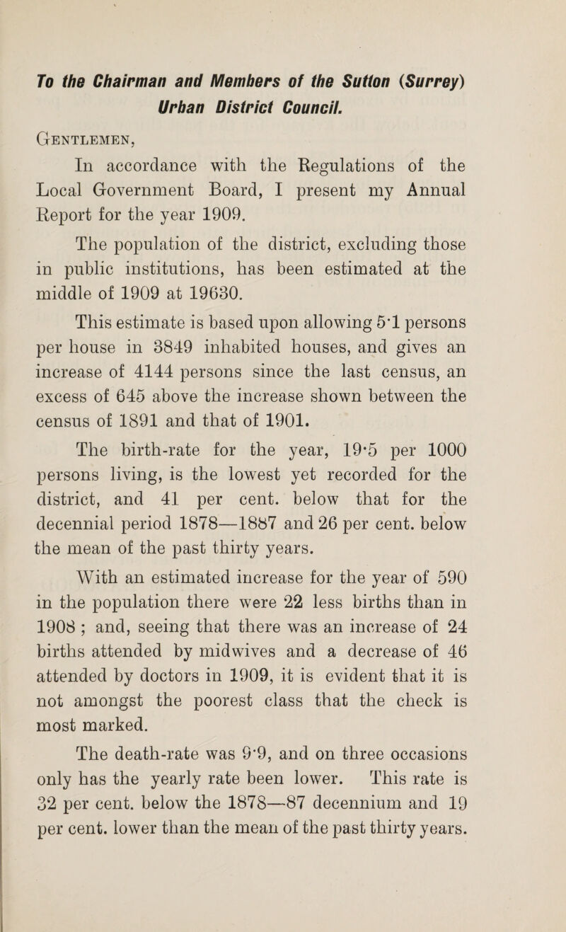 To the Chairman and Members of the Sutton (Surrey) Urban District Council. Gentlemen, In accordance with the Regulations of the Local Government Board, I present my Annual Report for the year 1909. The population of the district, excluding those in public institutions, has been estimated at the middle of 1909 at 19630. This estimate is based upon allowing 5*1 persons per house in 3849 inhabited houses, and gives an increase of 4144 persons since the last census, an excess of 645 above the increase shown between the census of 1891 and that of 1901. The birth-rate for the year, 19*5 per 1000 persons living, is the lowest yet recorded for the district, and 41 per cent, below that for the % decennial period 1878—1887 and 26 per cent, below the mean of the past thirty years. With an estimated increase for the year of 590 in the population there were 22 less births than in 1908 ; and, seeing that there was an increase of 24 births attended by midwives and a decrease of 46 attended by doctors in 1909, it is evident that it is not amongst the poorest class that the check is most marked. The death-rate was 9*9, and on three occasions only has the yearly rate been lower. This rate is 32 per cent, below the 1878—87 decennium and 19 per cent, lower than the mean of the past thirty years.