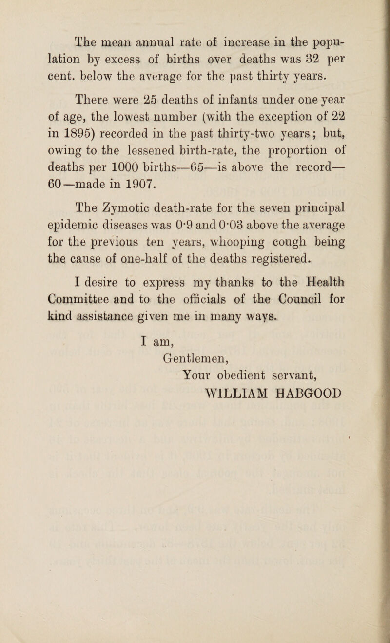 lation by excess of births over deaths was 32 per cent, below the average for the past thirty years. There were 25 deaths of infants under one year of age, the lowest number (with the exception of 22 in 1895) recorded in the past thirty-two years; but, owing to the lessened birth-rate, the proportion of deaths per 1000 births—65—is above the record— 60—made in 1907. The Zymotic death-rate for the seven principal epidemic diseases was 0*9 and 0-03 above the average for the previous ten years, whooping cough being the cause of one-half of the deaths registered. I desire to express my thanks to the Health Committee and to the officials of the Council for kind assistance given me in many ways. I am, Gentlemen, Your obedient servant, WILLIAM HABGOOD