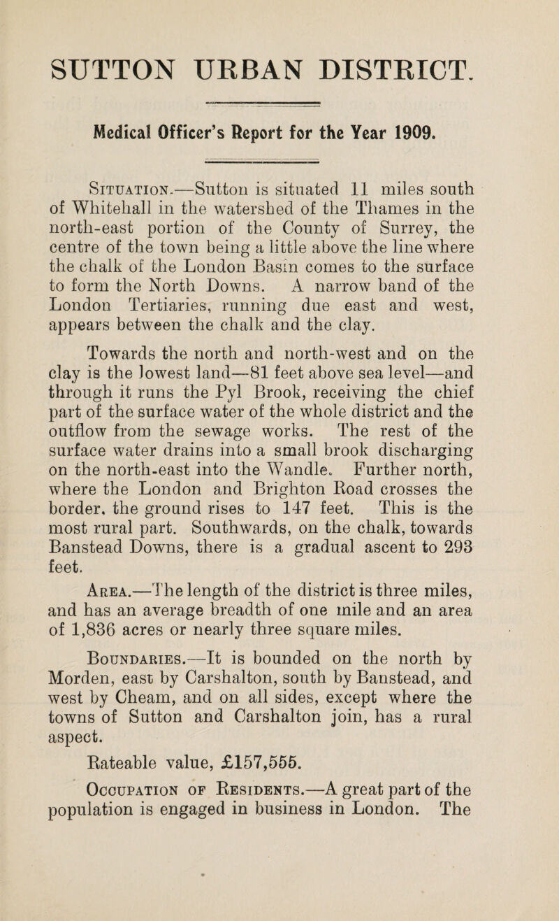 SUTTON URBAN DISTRICT. Medical Officer’s Report for the Year 1909. Situation.—Sutton is situated 11 miles south of Whitehall in the watershed of the Thames in the north-east portion of the County of Surrey, the centre of the town being a little above the line where the chalk of the London Basin comes to the surface to form the North Downs. A narrow band of the London Tertiaries, running due east and west, appears between the chalk and the clay. Towards the north and north-west and on the clay is the lowest land—81 feet above sea level—and through it runs the Pyl Brook, receiving the chief part of the surface water of the whole district and the outflow from the sewage works. The rest of the surface water drains into a small brook discharging on the north-east into the Wandle. Further north, where the London and Brighton Koad crosses the border, the ground rises to 147 feet. This is the most rural part. Southwards, on the chalk, towards Banstead Downs, there is a gradual ascent to 298 feet. Area.—The length of the district is three miles, and has an average breadth of one mile and an area of 1,836 acres or nearly three square miles. Boundaries.—It is bounded on the north by Morden, east by Carshalton, south by Banstead, and west by Cheam, and on all sides, except where the towns of Sutton and Carshalton join, has a rural aspect. Kateable value, £157,555. Occupation of Residents.—A great part of the population is engaged in business in London. The