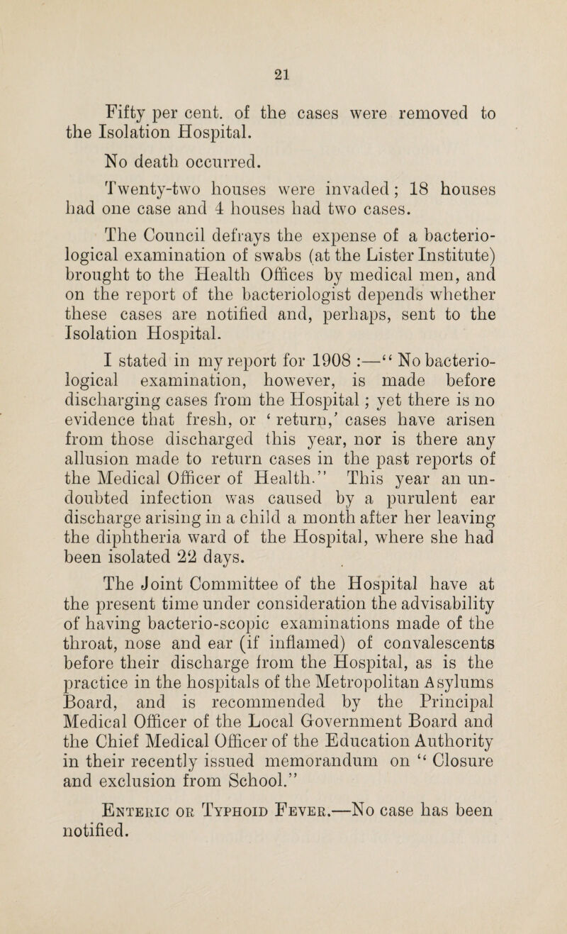Fifty per cent, of the cases were removed to the Isolation Hospital. No death occurred. Twenty-two houses were invaded; 18 houses had one case and 4 houses had two cases. The Council defrays the expense of a bacterio¬ logical examination of swabs (at the Lister Institute) brought to the Health Offices by medical men, and on the report of the bacteriologist depends whether these cases are notified and, perhaps, sent to the Isolation Hospital. I stated in my report for 1908 :—“ No bacterio¬ logical examination, however, is made before discharging cases from the Hospital; yet there is no evidence that fresh, or ‘ return/ cases have arisen from those discharged this year, nor is there any allusion made to return cases in the past reports of the Medical Officer of Health.” This year an un¬ doubted infection was caused by a purulent ear discharge arising in a child a month after her leaving the diphtheria ward of the Hospital, where she had been isolated 22 days. The Joint Committee of the Hospital have at the present time under consideration the advisability of having bacterio-scopic examinations made of the throat, nose and ear (if inflamed) of convalescents before their discharge from the Hospital, as is the practice in the hospitals of the Metropolitan Asylums Board, and is recommended by the Principal Medical Officer of the Local Government Board and the Chief Medical Officer of the Education Authority in their recently issued memorandum on “ Closure and exclusion from School.” Enteric or Typhoid Fever.—No case has been notified.