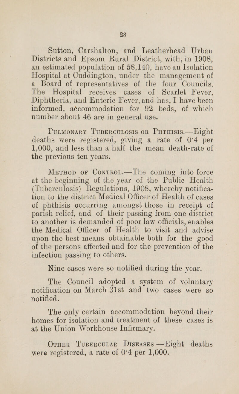 Sutton, Carshalton, and Leatherhead Urban Districts and Epsom Eural District, with, in 1908, an estimated population of 58,140, have an Isolation Hospital at Cuddington, under the management of a Board of representatives of the four Councils. The Hospital receives cases of Scarlet Fever, Diphtheria, and Enteric Fever, and has, I have been informed, accommodation for 92 beds, of which number about 46 are in general use. Pulmonary Tuberculosis or Phthisis.—Eight deaths were registered, giving a rate of 0'4 per 1,000, and less than a half the mean death-rate of the previous ten years. Method of Control.—The coming into force at the beginning of the year of the Public Health (Tuberculosis) Regulations, 1908, whereby notifica¬ tion to the district Medical Officer of Health of cases of phthisis occurring amongst those in receipt of parish relief, and of their passing from one district to another is demanded of poor law officials, enables the Medical Officer of Health to visit and advise upon the best means obtainable both for the good of the persons affected and for the prevention of the infection passing to others. Nine cases were so notified during the year. The Council adopted a system of voluntary notification on March 31st and two cases were so notified. The only certain accommodation beyond their homes for isolation and treatment of these cases is at the Union Workhouse Infirmary. Other Tubercular Diseases —Eight deaths were registered, a rate of 0*4 per 1,000.