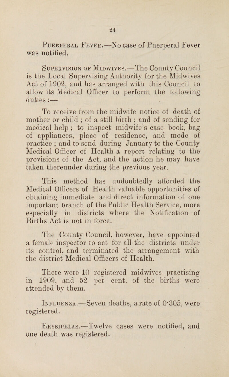 Puerperal Fever.—No case of Puerperal Fever was notified. Supervision of Midwives.—The County Council is the Local Supervising Authority for the Midwives Act of 1902, and has arranged with this Council to allow its Medical Officer to perform the following duties :— To receive from the midwife notice of death of mother or child ; of a still birth ; and of sending for medical help ; to inspect midwife’s case book, bag of appliances, place of residence, and mode of practice ; and to send during January to the County Medical Officer of Health a report relating to the provisions of the Act, and the action he may have taken thereunder during the previous year. This method has undoubtedly afforded the Medical Officers of Health valuable opportunities of obtaining immediate and direct information of one important branch of the Public Health Service, more especially in districts where the Notification of Births Act is not in force. The County Council, however, have appointed a female inspector to act for all the districts under its control, and terminated the arrangement with the district Medical Officers of Health. There were 10 registered midwives practising in 1909, and 52 per cent, of the births were attended by them. Influenza.—Seven deaths, a rate of 0*305, were registered. Erysipelas.—Twelve cases were notified, and one death was registered.