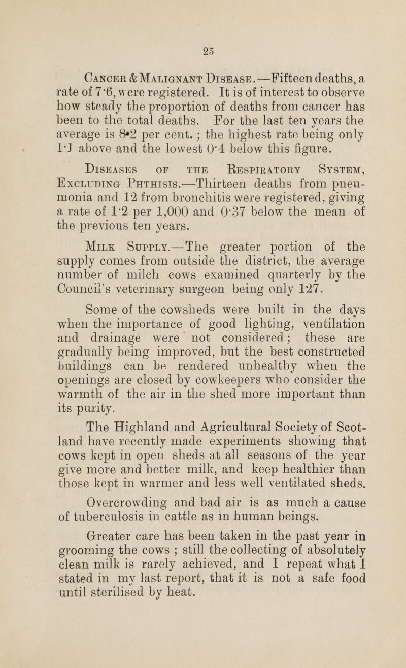 Cancer & Malignant Disease.—Fifteen deaths, a rate of 7*6, were registered. It is of interest to observe how steady the proportion of deaths from cancer has been to the total deaths. For the last ten years the average is 8*2 per cent. ; the highest rate being only 10 above and the lowest 0*4 below this figure. Diseases of the Respiratory System, Excluding Phthisis.—Thirteen deaths from pneu¬ monia and 12 from bronchitis were registered, giving a rate of 1*2 per 1,000 and 0*37 below the mean of the previous ten years. Milk Supply.—The greater portion of the supply comes from outside the district, the average number of milch cows examined quarterly by the Council’s veterinary surgeon being only 127. Some of the cowsheds were built in the days when the importance of good lighting, ventilation and drainage were not considered; these are gradually being improved, but the best constructed buildings can be rendered unhealthy when the openings are closed by cowkeepers who consider the warmth of the air in the shed more important than its purity. The Highland and Agricultural Society of Scot¬ land have recently made experiments showing that cows kept in open sheds at all seasons of the year give more and better milk, and keep healthier than those kept in warmer and less well ventilated sheds. Overcrowding and bad air is as much a cause of tuberculosis in cattle as in human beings. Greater care has been taken in the past year in grooming the cows ; still the collecting of absolutely clean milk is rarely achieved, and I repeat what I stated in my last report, that it is not a safe food until sterilised by heat.
