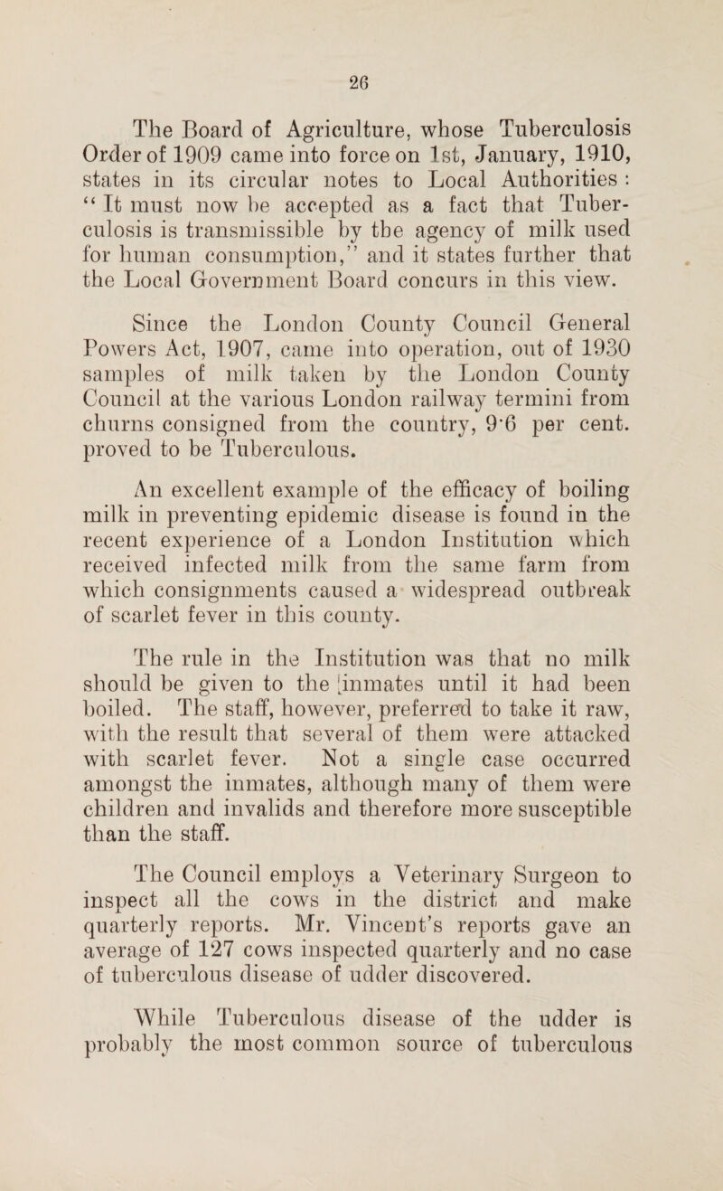 The Board of Agriculture, whose Tuberculosis Order of 1909 came into force on 1st, January, 1910, states in its circular notes to Local Authorities : “ It must now be accepted as a fact that Tuber¬ culosis is transmissible by tbe agency of milk used for human consumption,” and it states further that the Local Government Board, concurs in this view. Since the London County Council General Powers Act, 1907, came into operation, out of 1930 samples of milk taken by the London County Council at the various London railway termini from churns consigned from the country, 9*6 per cent, proved to be Tuberculous. An excellent example of the efficacy of boiling milk in preventing epidemic disease is found in the recent experience of a London Institution which received infected milk from the same farm from which consignments caused a widespread outbreak of scarlet fever in this county. The rule in the Institution was that no milk should be given to the 'inmates until it had been boiled. The staff, however, preferred to take it raw, with the result that several of them were attacked with scarlet fever. Not a single case occurred amongst the inmates, although many of them were children and invalids and therefore more susceptible than the staff. The Council employs a Veterinary Surgeon to inspect all the cows in the district and make quarterly reports. Mr. Vincent’s reports gave an average of 127 cows inspected quarterly and no case of tuberculous disease of udder discovered. While Tuberculous disease of the udder is probably the most common source of tuberculous