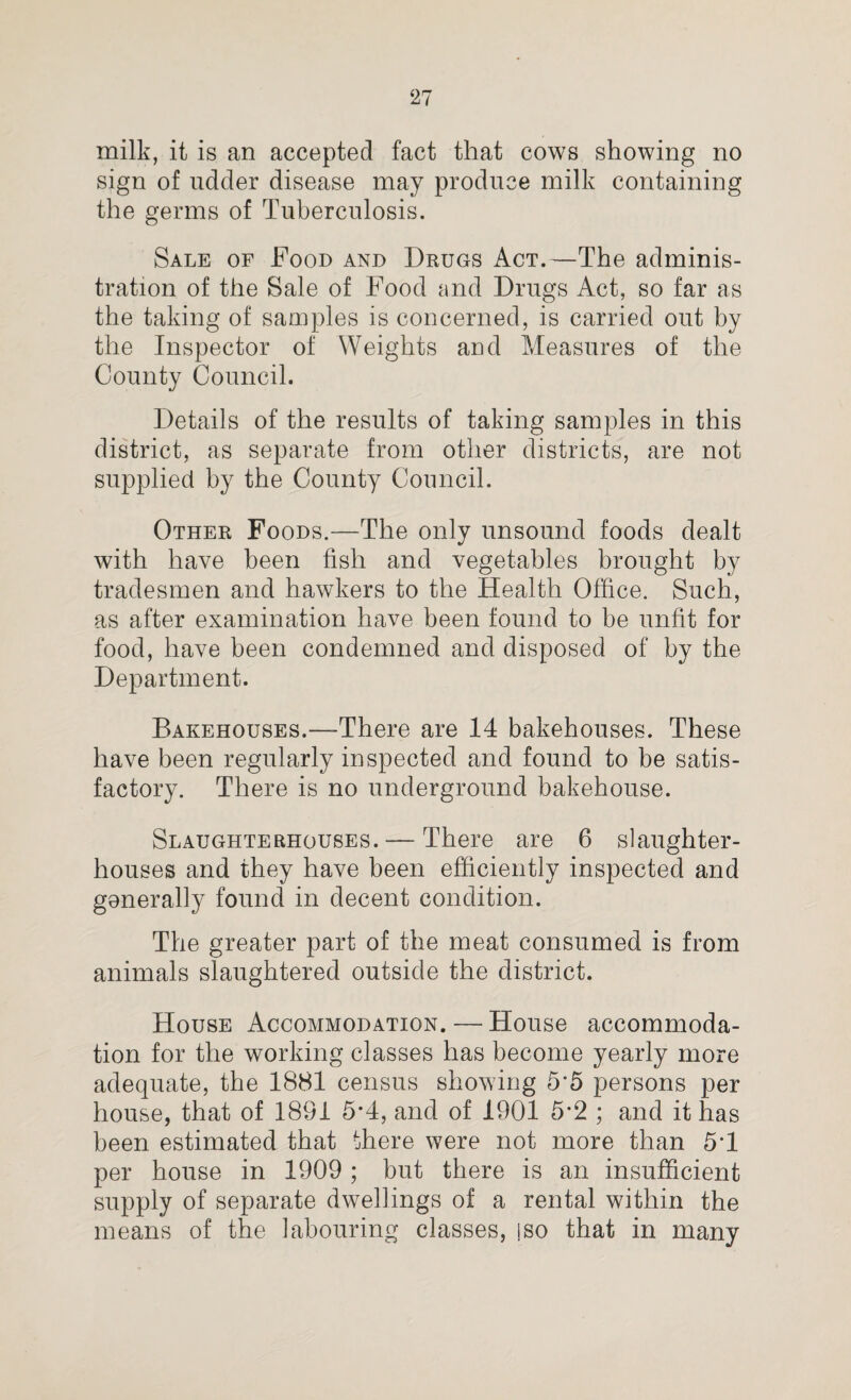 milk, it is an accepted fact that cows showing no sign of udder disease may produce milk containing the germs of Tuberculosis. Sale of Food and Drugs Act.—The adminis¬ tration of the Sale of Food and Drugs Act, so far as the taking of samples is concerned, is carried out by the Inspector of Weights and Measures of the County Council. Details of the results of taking samples in this district, as separate from other districts, are not supplied by the County Council. Other Foods.—The only unsound foods dealt with have been fish and vegetables brought by tradesmen and hawkers to the Health Office. Such, as after examination have been found to be unfit for food, have been condemned and disposed of by the Department. Bakehouses.—There are 14 bakehouses. These have been regularly inspected and found to be satis¬ factory. There is no underground bakehouse. Slaughterhouses. — There are 6 slaughter¬ houses and they have been efficiently inspected and generally found in decent condition. The greater part of the meat consumed is from animals slaughtered outside the district. House Accommodation. — House accommoda¬ tion for the working classes has become yearly more adequate, the 1881 census showing 55 persons per house, that of 1891 5*4, and of 1901 5*2 ; and it has been estimated that there were not more than 5*1 per house in 1909 ; but there is an insufficient supply of separate dwellings of a rental within the means of the labouring classes, jso that in many