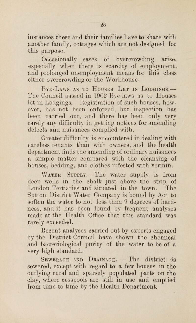 instances these and their families have to share with another family, cottages which are not designed for this purpose. Occasionally cases of overcrowding arise, especially when there is scarcity of employment, and prolonged unemployment means for this class either overcrowding or the Workhouse Bye-Laws as to Houses Let in Lodgings.— The Council passed in 1902 Bye-laws as to Houses let in Lodgings. Registration of such houses, how¬ ever, has not been enforced, but inspection has been carried out, and there has been only very rarely any difficulty in getting notices for amending defects and nuisances complied with. Greater difficulty is encountered in dealing with careless tenants than with owners, and the health department finds the amending of ordinary nuisances a simple matter compared with the cleansing of houses, bedding, and clothes infested with vermin. Water Supply.--The water supply is from deep wells in the chalk just above the strip of London Tertiaries and situated in the town. The Sutton District Water Company is bound by Act to soften the water to not less than 9 degrees of hard¬ ness, and it has been found by frequent analyses made at the Health Office that this standard was rarely exceeded. Recent analyses carried out by experts engaged by the District Council have shown the chemical and bacteriological purity of the water to be of a very high standard. Sewerage and Drainage. — The district 'is sewered, except with regard to a few houses in the outlying rural and sparsely populated parts on the clay, where cesspools are still in use and emptied from time to time by the Health Department.