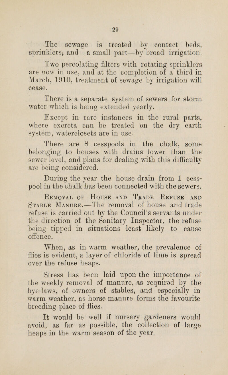 The sewage is treated by contact beds, sprinklers, and—a small part—by broad irrigation. Two percolating filters with rotating sprinklers are now in use, and at the completion of a third in March, 1910, treatment of sewage by irrigation will cease. There is a separate system of sewers for storm water which is being extended yearly. Except in rare instances in the rural parts, where excreta can be treated on the dry earth system, waterclosets are in use. There are 8 cesspools in the chalk, some belonging to houses with drains lower than the sewer level, and plans for dealing with this difficulty are being considered. During the year the house drain from 1 cess¬ pool in the chalk has been connected with the sewers. Removal of House and Trade Refuse and Stable Manure.—The removal of house and trade refuse is carried out by the Council’s servants under the direction of the Sanitary Inspector, the refuse being tipped in situations least likely to cause offence. When, as in warm weather, the prevalence of flies is evident, a layer of chloride of lime is spread over the refuse heaps. Stress has been laid upon the importance of the weekly removal of manure, as requirod by the bye-laws, of owners of stables, and especially in warm weather, as horse manure forms the favourite breeding place of flies. It would be well if nursery gardeners would avoid, as far as possible, the collection of large heaps in the warm season of the year.